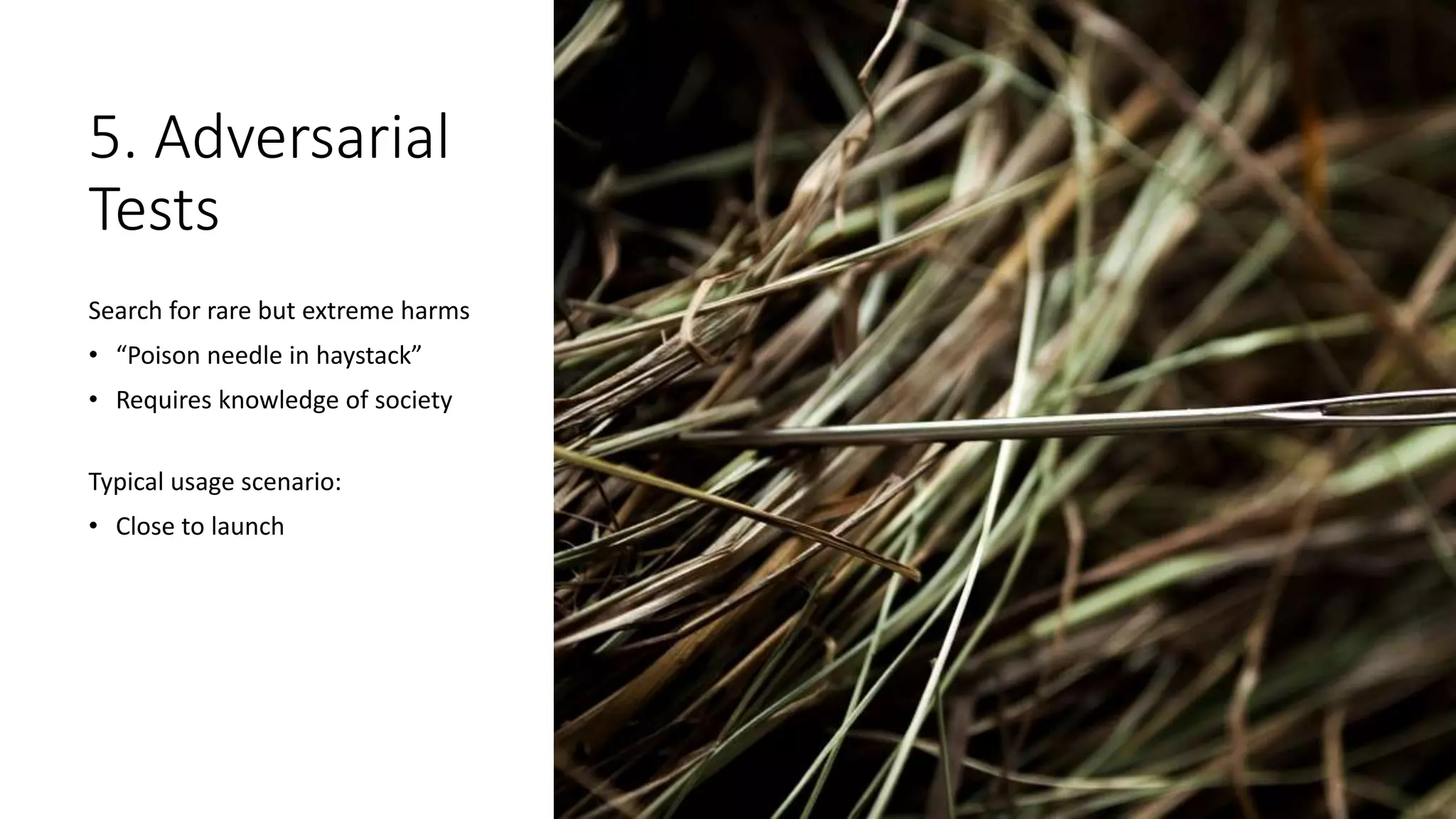 5. Adversarial
Tests
Search for rare but extreme harms
• “Poison needle in haystack”
• Requires knowledge of society
Typical usage scenario:
• Close to launch
 