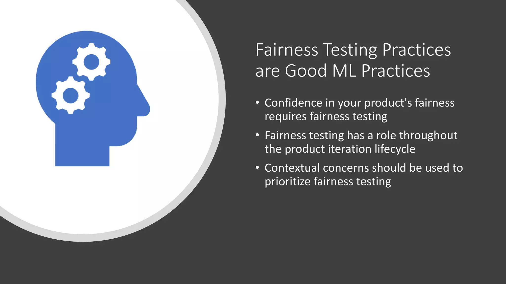 Fairness Testing Practices
are Good ML Practices
• Confidence in your product's fairness
requires fairness testing
• Fairness testing has a role throughout
the product iteration lifecycle
• Contextual concerns should be used to
prioritize fairness testing
 
