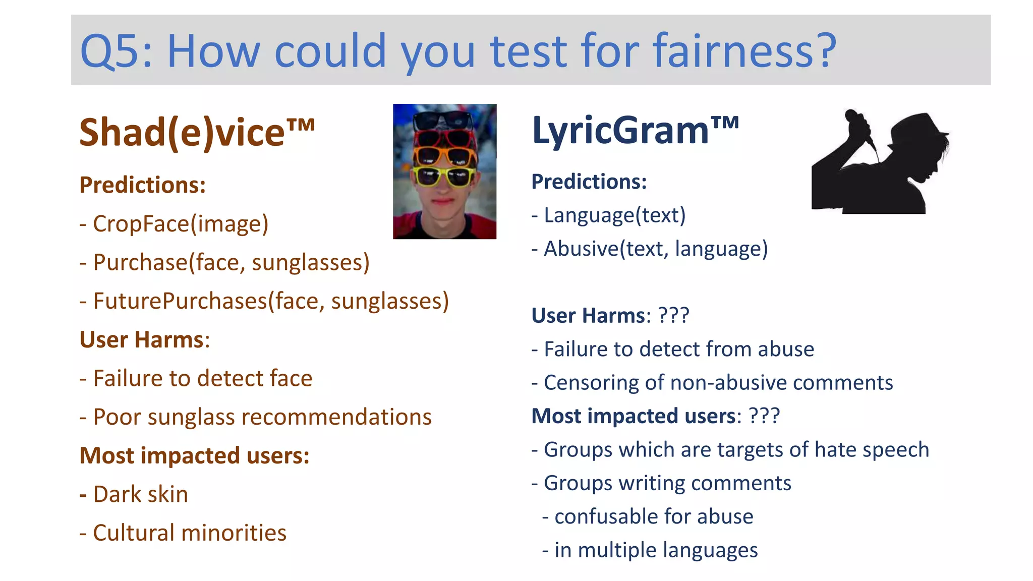 Shad(e)vice™ LyricGram™
Predictions:
- Language(text)
- Abusive(text, language)
User Harms: ???
- Failure to detect from abuse
- Censoring of non-abusive comments
Most impacted users: ???
- Groups which are targets of hate speech
- Groups writing comments
- confusable for abuse
- in multiple languages
Predictions:
- CropFace(image)
- Purchase(face, sunglasses)
- FuturePurchases(face, sunglasses)
User Harms:
- Failure to detect face
- Poor sunglass recommendations
Most impacted users:
- Dark skin
- Cultural minorities
Q5: How could you test for fairness?
 