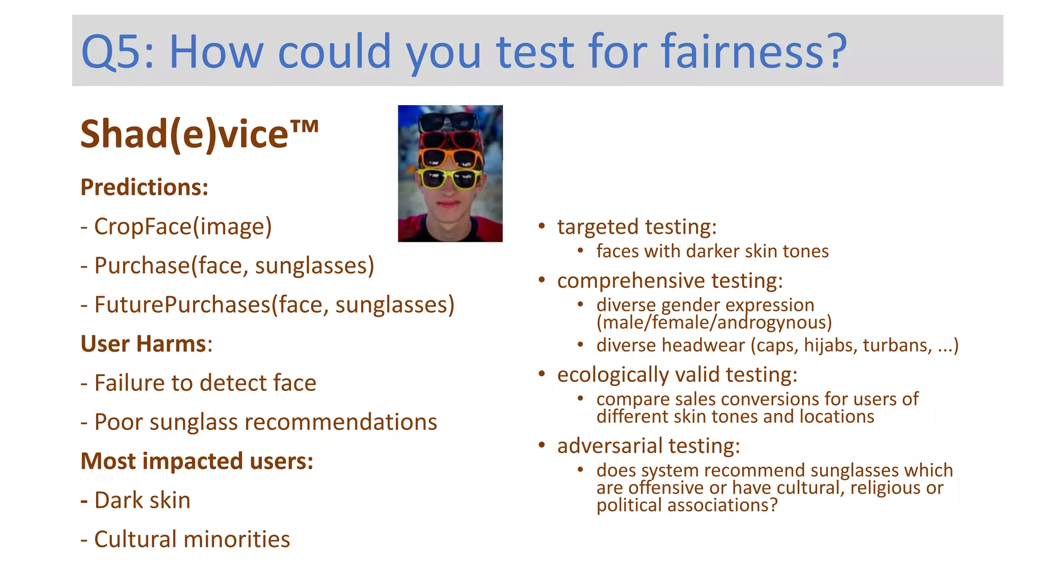 Shad(e)vice™
Predictions:
- CropFace(image)
- Purchase(face, sunglasses)
- FuturePurchases(face, sunglasses)
User Harms:
- Failure to detect face
- Poor sunglass recommendations
Most impacted users:
- Dark skin
- Cultural minorities
Q5: How could you test for fairness?
• targeted testing:
• faces with darker skin tones
• comprehensive testing:
• diverse gender expression
(male/female/androgynous)
• diverse headwear (caps, hijabs, turbans, ...)
• ecologically valid testing:
• compare sales conversions for users of
different skin tones and locations
• adversarial testing:
• does system recommend sunglasses which
are offensive or have cultural, religious or
political associations?
 