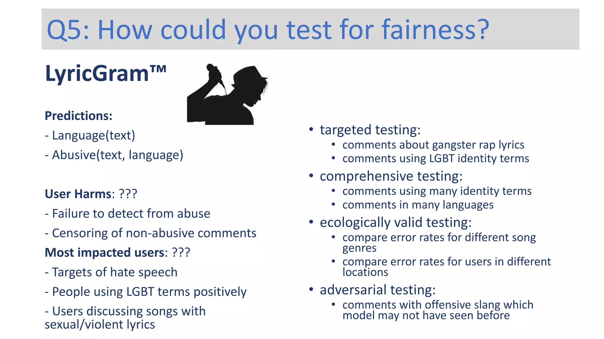 LyricGram™
Predictions:
- Language(text)
- Abusive(text, language)
User Harms: ???
- Failure to detect from abuse
- Censoring of non-abusive comments
Most impacted users: ???
- Targets of hate speech
- People using LGBT terms positively
- Users discussing songs with
sexual/violent lyrics
Q5: How could you test for fairness?
• targeted testing:
• comments about gangster rap lyrics
• comments using LGBT identity terms
• comprehensive testing:
• comments using many identity terms
• comments in many languages
• ecologically valid testing:
• compare error rates for different song
genres
• compare error rates for users in different
locations
• adversarial testing:
• comments with offensive slang which
model may not have seen before
 