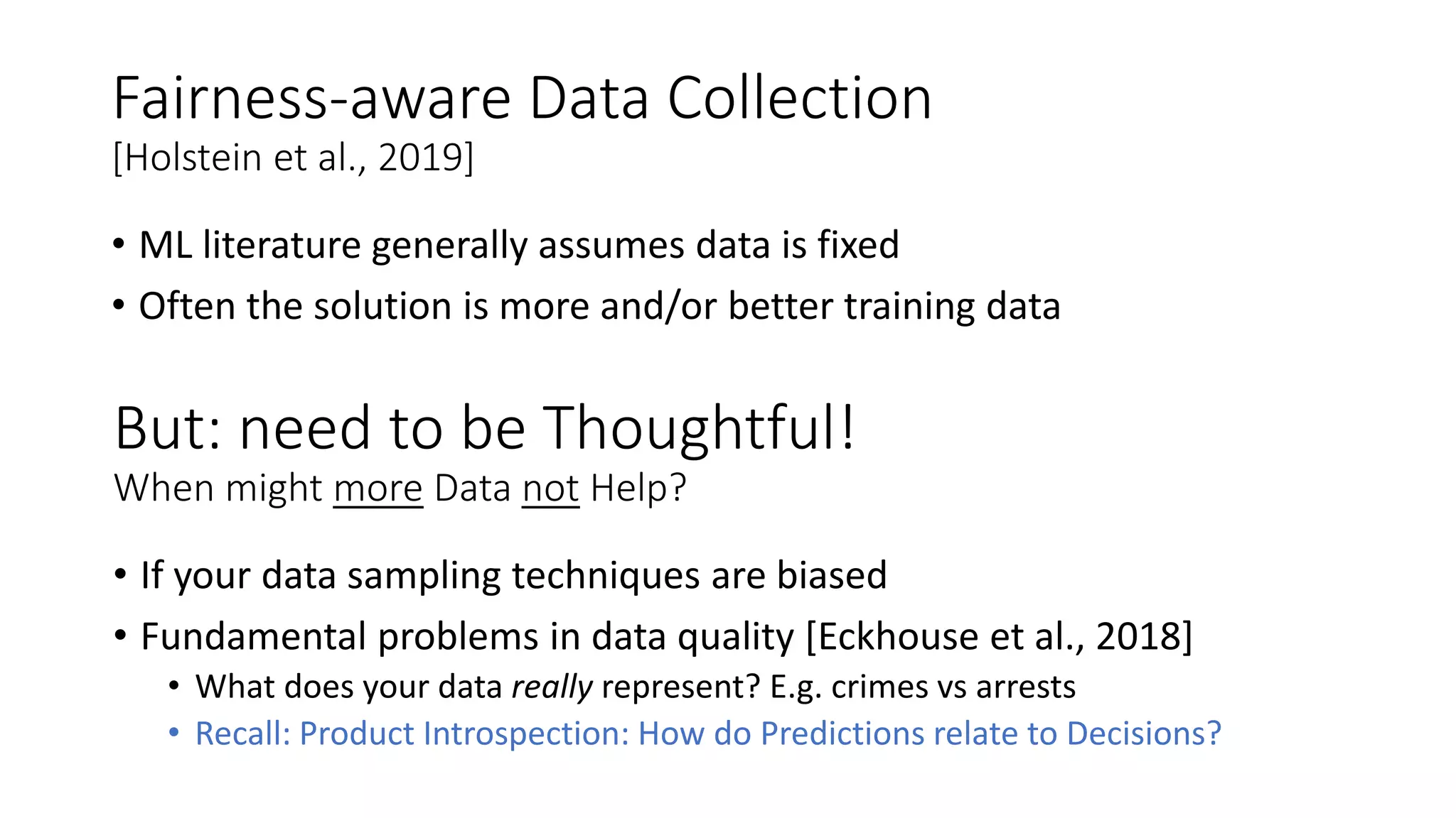 Fairness-aware Data Collection
[Holstein et al., 2019]
• ML literature generally assumes data is fixed
• Often the solution is more and/or better training data
But: need to be Thoughtful!
When might more Data not Help?
• If your data sampling techniques are biased
• Fundamental problems in data quality [Eckhouse et al., 2018]
• What does your data really represent? E.g. crimes vs arrests
• Recall: Product Introspection: How do Predictions relate to Decisions?
 