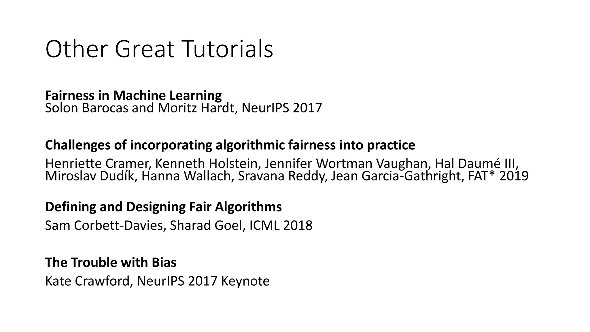 Other Great Tutorials
Fairness in Machine Learning
Solon Barocas and Moritz Hardt, NeurIPS 2017
Challenges of incorporating algorithmic fairness into practice
Henriette Cramer, Kenneth Holstein, Jennifer Wortman Vaughan, Hal Daumé III,
Miroslav Dudík, Hanna Wallach, Sravana Reddy, Jean Garcia-Gathright, FAT* 2019
Defining and Designing Fair Algorithms
Sam Corbett-Davies, Sharad Goel, ICML 2018
The Trouble with Bias
Kate Crawford, NeurIPS 2017 Keynote
 