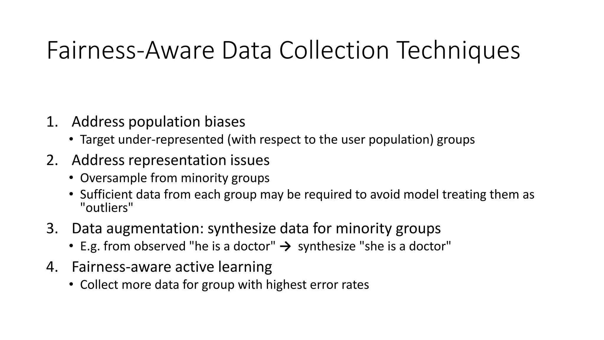 Fairness-Aware Data Collection Techniques
1. Address population biases
• Target under-represented (with respect to the user population) groups
2. Address representation issues
• Oversample from minority groups
• Sufficient data from each group may be required to avoid model treating them as
"outliers"
3. Data augmentation: synthesize data for minority groups
• E.g. from observed "he is a doctor" → synthesize "she is a doctor"
4. Fairness-aware active learning
• Collect more data for group with highest error rates
 