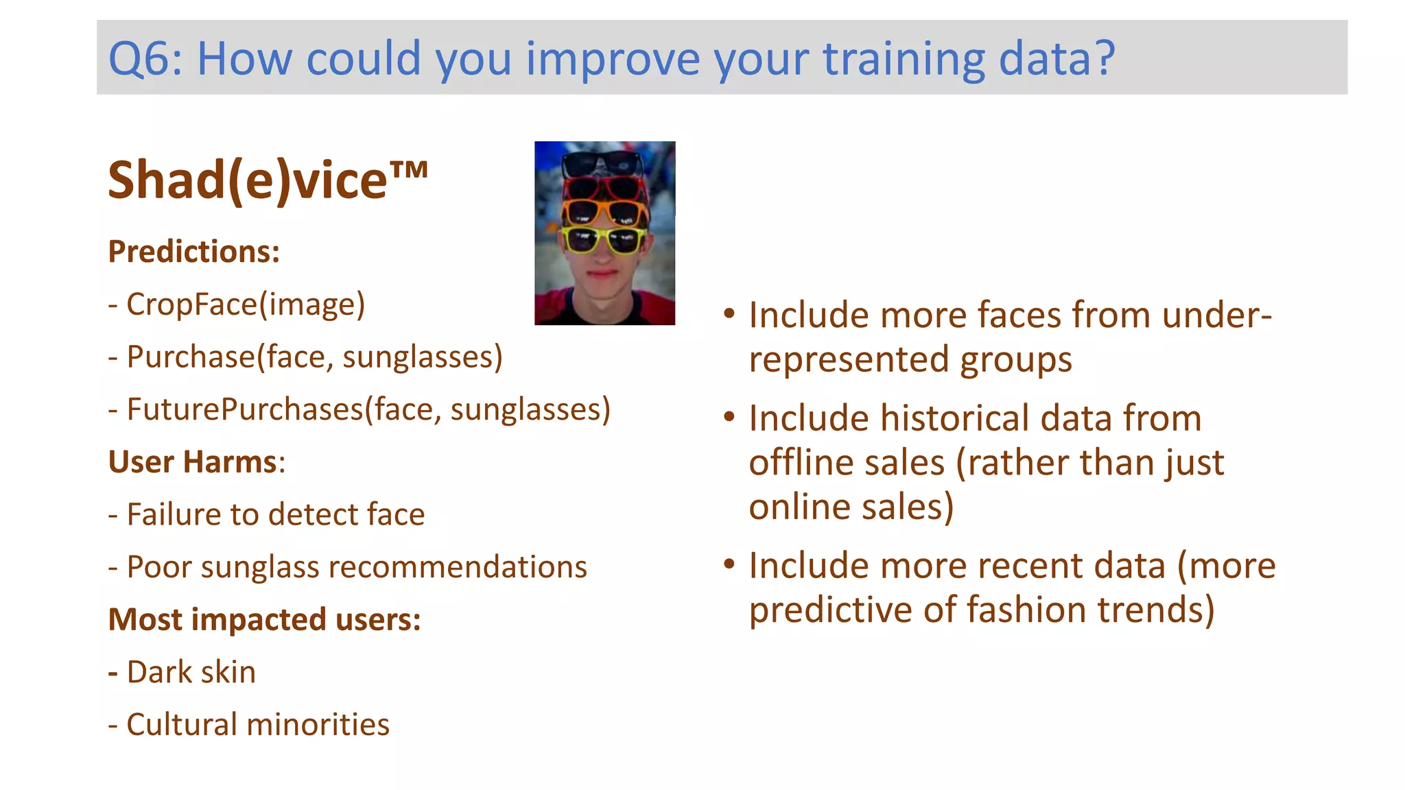 Shad(e)vice™
Predictions:
- CropFace(image)
- Purchase(face, sunglasses)
- FuturePurchases(face, sunglasses)
User Harms:
- Failure to detect face
- Poor sunglass recommendations
Most impacted users:
- Dark skin
- Cultural minorities
Q6: How could you improve your training data?
• Include more faces from under-
represented groups
• Include historical data from
offline sales (rather than just
online sales)
• Include more recent data (more
predictive of fashion trends)
 