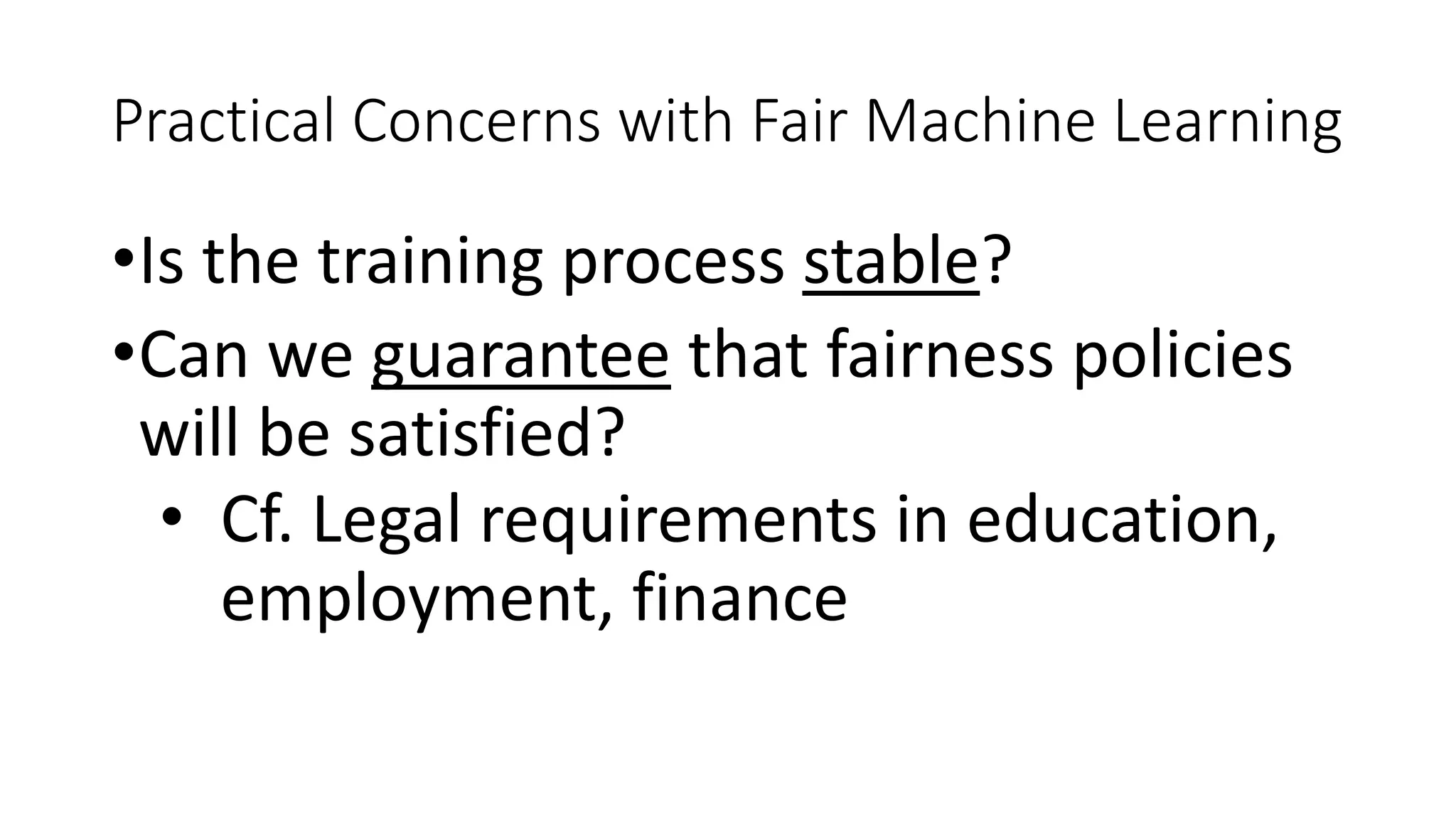 Practical Concerns with Fair Machine Learning
•Is the training process stable?
•Can we guarantee that fairness policies
will be satisfied?
• Cf. Legal requirements in education,
employment, finance
 