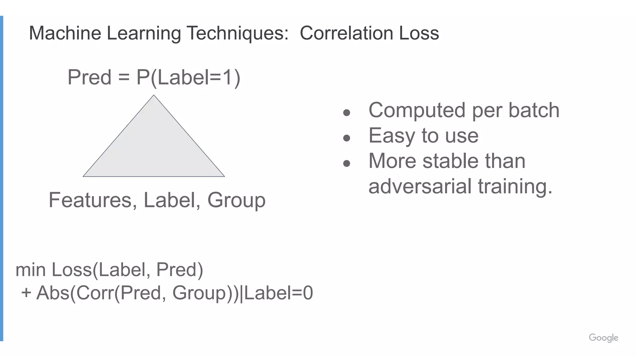 ● Computed per batch
● Easy to use
● More stable than
adversarial training.
min Loss(Label, Pred)
+ Abs(Corr(Pred, Group))|Label=0
Pred = P(Label=1)
Features, Label, Group
Machine Learning Techniques: Correlation Loss
 