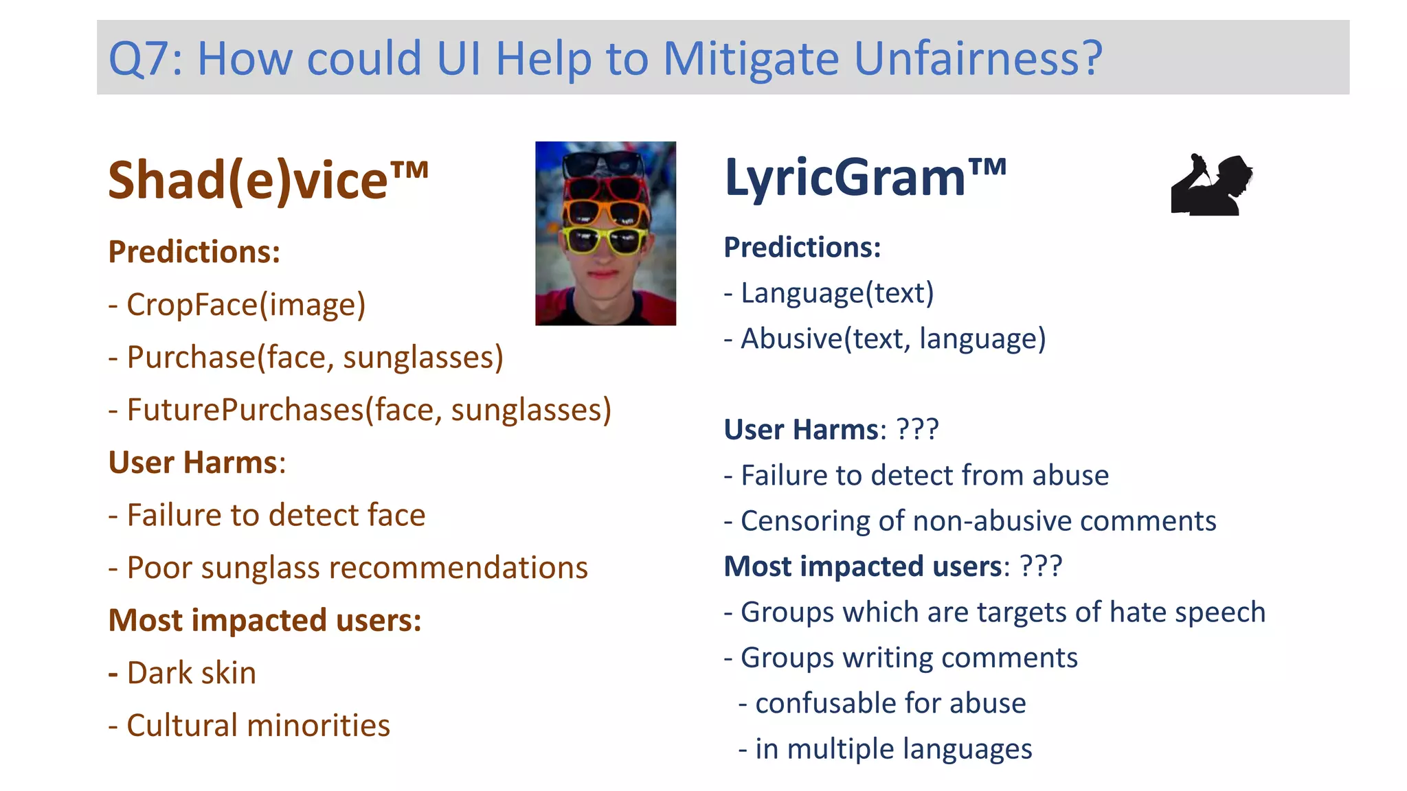 Shad(e)vice™ LyricGram™
Predictions:
- Language(text)
- Abusive(text, language)
User Harms: ???
- Failure to detect from abuse
- Censoring of non-abusive comments
Most impacted users: ???
- Groups which are targets of hate speech
- Groups writing comments
- confusable for abuse
- in multiple languages
Predictions:
- CropFace(image)
- Purchase(face, sunglasses)
- FuturePurchases(face, sunglasses)
User Harms:
- Failure to detect face
- Poor sunglass recommendations
Most impacted users:
- Dark skin
- Cultural minorities
Q7: How could UI Help to Mitigate Unfairness?
 