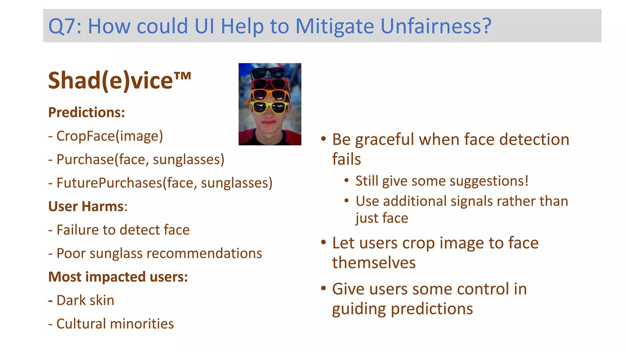 Shad(e)vice™
Predictions:
- CropFace(image)
- Purchase(face, sunglasses)
- FuturePurchases(face, sunglasses)
User Harms:
- Failure to detect face
- Poor sunglass recommendations
Most impacted users:
- Dark skin
- Cultural minorities
Q7: How could UI Help to Mitigate Unfairness?
• Be graceful when face detection
fails
• Still give some suggestions!
• Use additional signals rather than
just face
• Let users crop image to face
themselves
• Give users some control in
guiding predictions
 