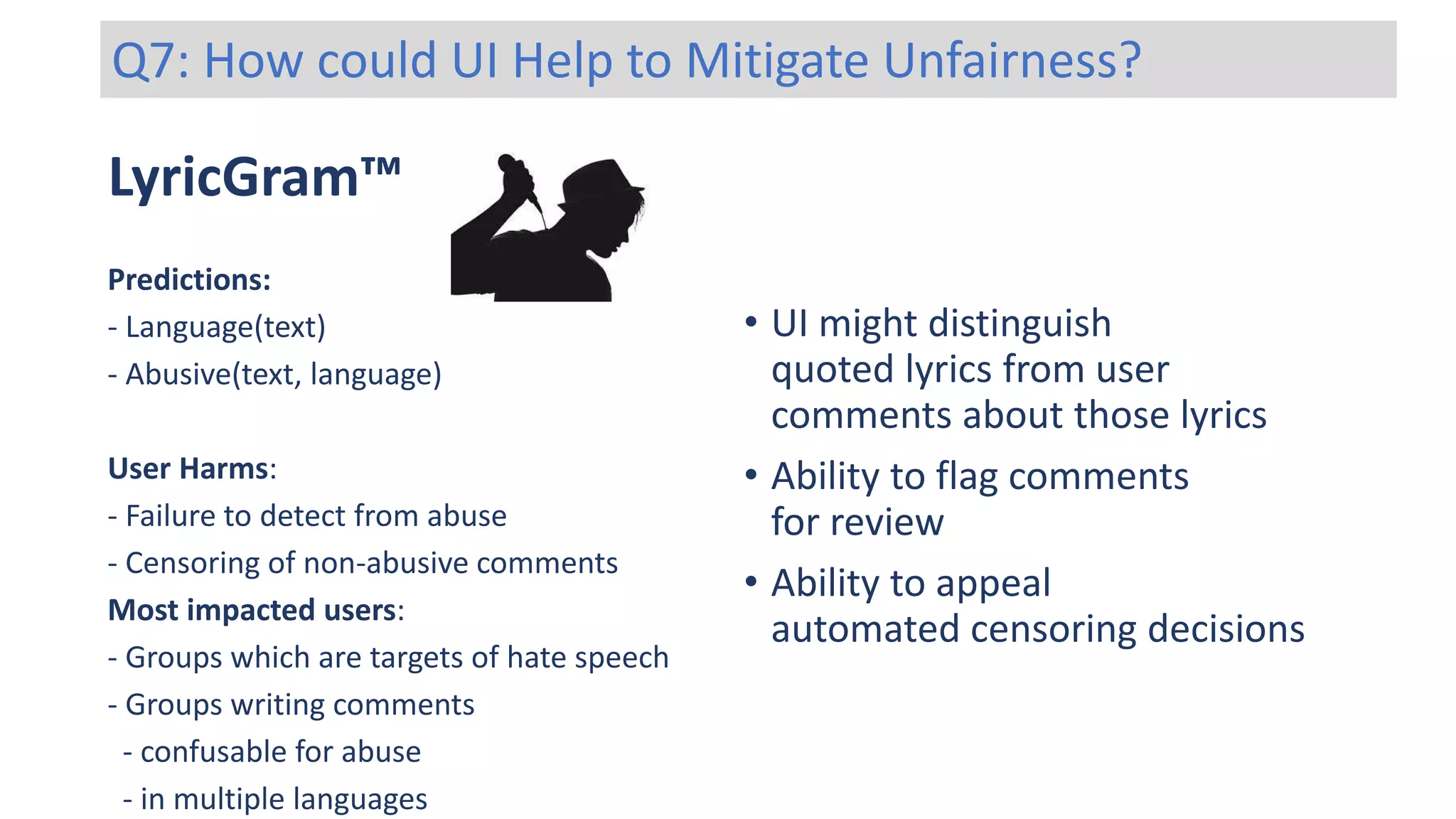 LyricGram™
Predictions:
- Language(text)
- Abusive(text, language)
User Harms:
- Failure to detect from abuse
- Censoring of non-abusive comments
Most impacted users:
- Groups which are targets of hate speech
- Groups writing comments
- confusable for abuse
- in multiple languages
Q7: How could UI Help to Mitigate Unfairness?
• UI might distinguish
quoted lyrics from user
comments about those lyrics
• Ability to flag comments
for review
• Ability to appeal
automated censoring decisions
 
