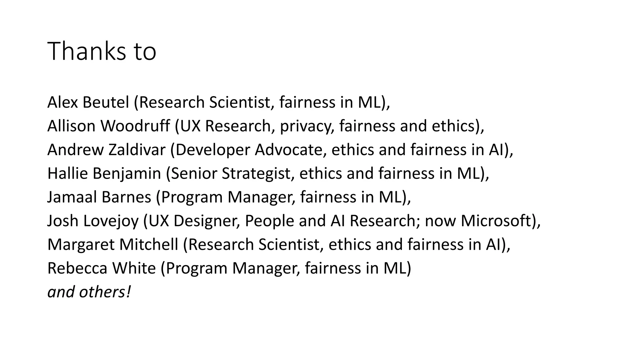 Thanks to
Alex Beutel (Research Scientist, fairness in ML),
Allison Woodruff (UX Research, privacy, fairness and ethics),
Andrew Zaldivar (Developer Advocate, ethics and fairness in AI),
Hallie Benjamin (Senior Strategist, ethics and fairness in ML),
Jamaal Barnes (Program Manager, fairness in ML),
Josh Lovejoy (UX Designer, People and AI Research; now Microsoft),
Margaret Mitchell (Research Scientist, ethics and fairness in AI),
Rebecca White (Program Manager, fairness in ML)
and others!
 