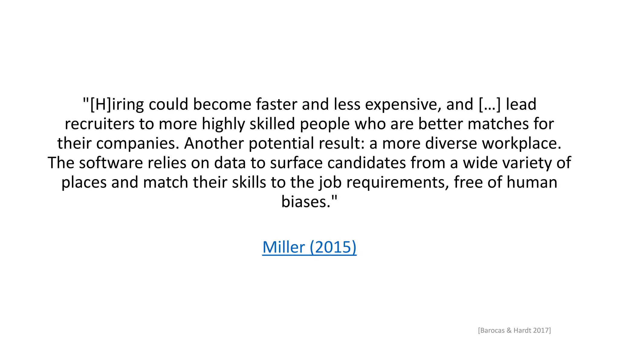 "[H]iring could become faster and less expensive, and […] lead
recruiters to more highly skilled people who are better matches for
their companies. Another potential result: a more diverse workplace.
The software relies on data to surface candidates from a wide variety of
places and match their skills to the job requirements, free of human
biases."
Miller (2015)
[Barocas & Hardt 2017]
 