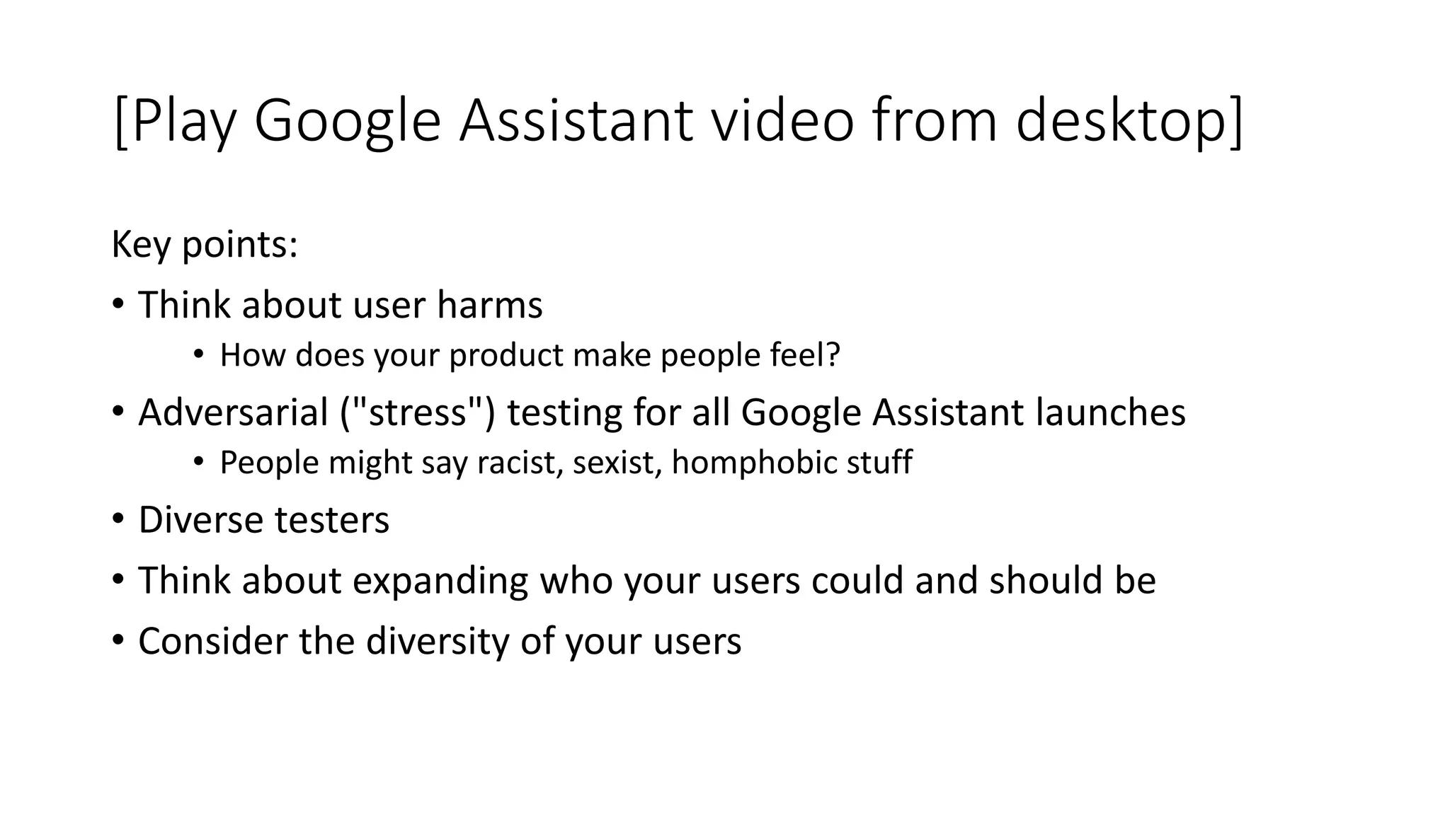 [Play Google Assistant video from desktop]
Key points:
• Think about user harms
• How does your product make people feel?
• Adversarial ("stress") testing for all Google Assistant launches
• People might say racist, sexist, homphobic stuff
• Diverse testers
• Think about expanding who your users could and should be
• Consider the diversity of your users
 