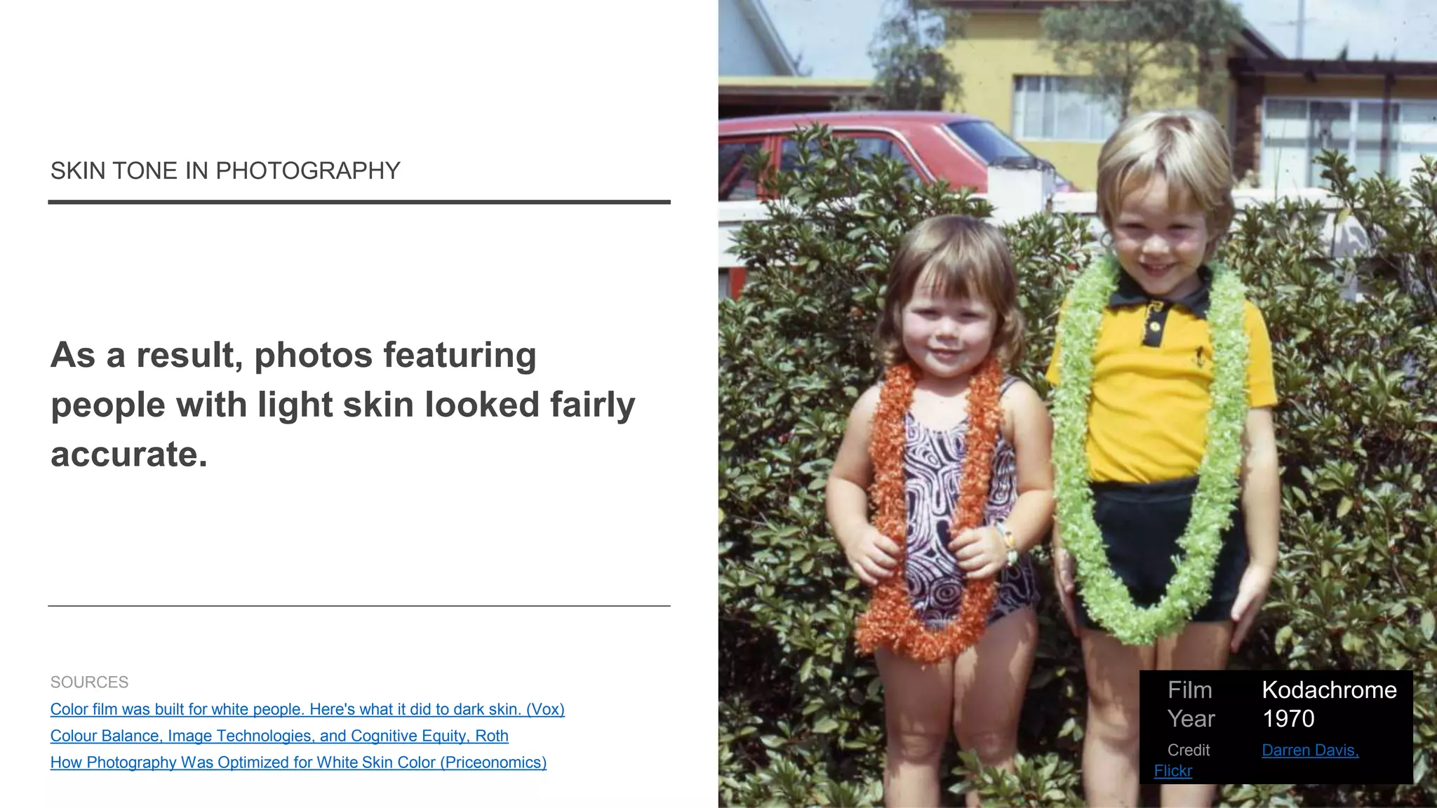 As a result, photos featuring
people with light skin looked fairly
accurate.
SKIN TONE IN PHOTOGRAPHY
SOURCES
Color film was built for white people. Here's what it did to dark skin. (Vox)
Colour Balance, Image Technologies, and Cognitive Equity, Roth
How Photography Was Optimized for White Skin Color (Priceonomics)
Film Kodachrome
Year 1970
Credit Darren Davis,
Flickr
 