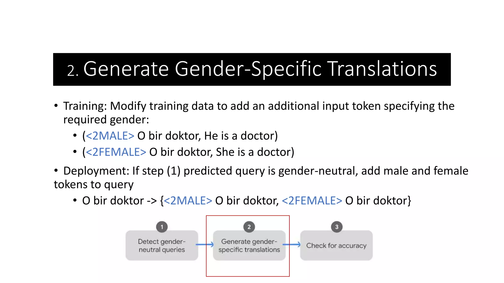 2. Generate Gender-Specific Translations
• Training: Modify training data to add an additional input token specifying the
required gender:
• (<2MALE> O bir doktor, He is a doctor)
• (<2FEMALE> O bir doktor, She is a doctor)
• Deployment: If step (1) predicted query is gender-neutral, add male and female
tokens to query
• O bir doktor -> {<2MALE> O bir doktor, <2FEMALE> O bir doktor}
 