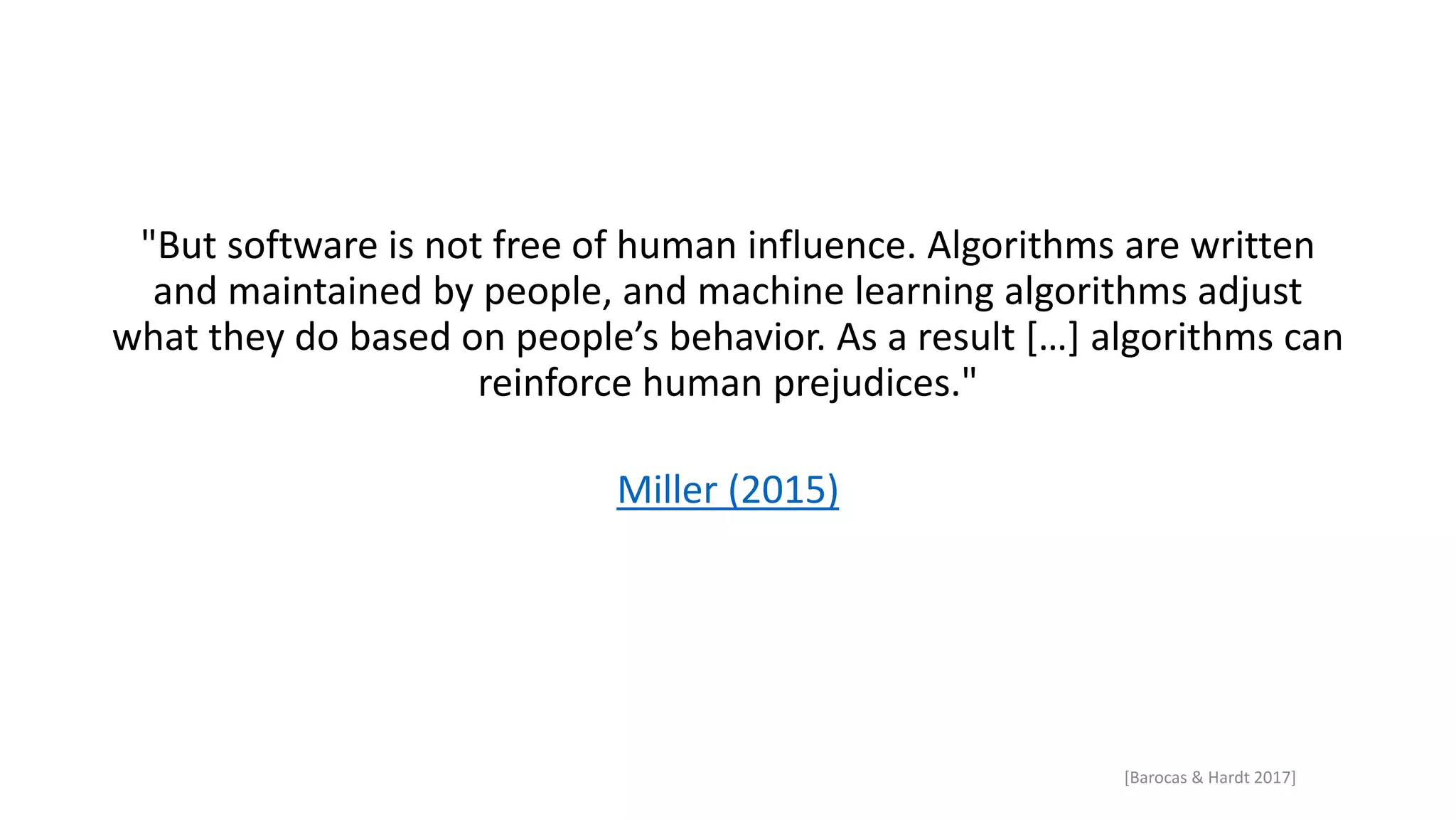 "But software is not free of human influence. Algorithms are written
and maintained by people, and machine learning algorithms adjust
what they do based on people’s behavior. As a result […] algorithms can
reinforce human prejudices."
Miller (2015)
[Barocas & Hardt 2017]
 