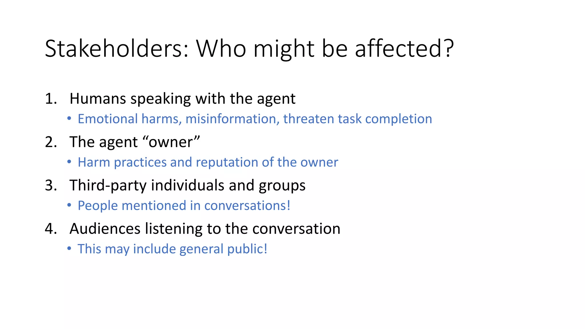 Stakeholders: Who might be affected?
1. Humans speaking with the agent
• Emotional harms, misinformation, threaten task completion
2. The agent “owner”
• Harm practices and reputation of the owner
3. Third-party individuals and groups
• People mentioned in conversations!
4. Audiences listening to the conversation
• This may include general public!
 