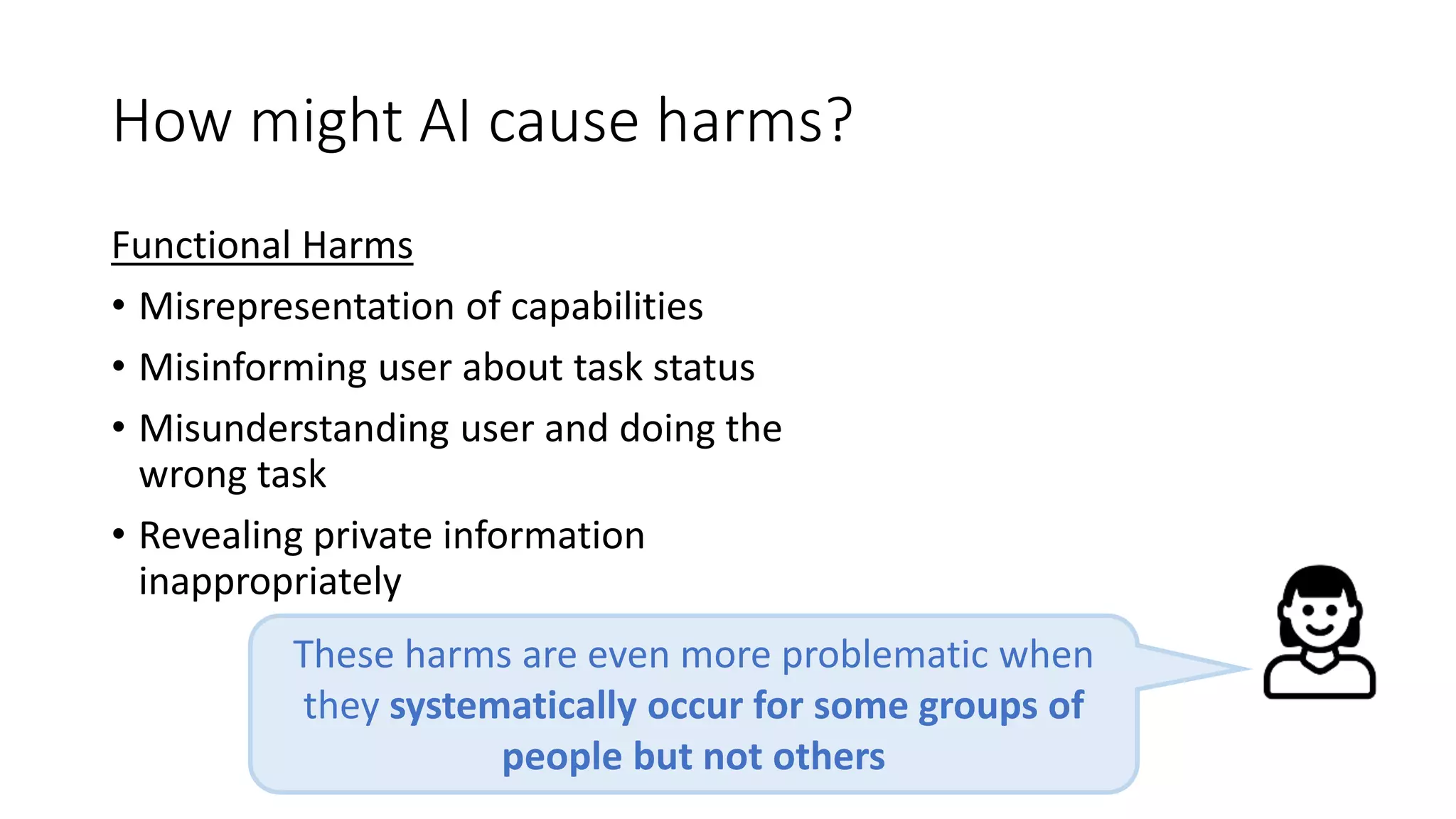 How might AI cause harms?
Functional Harms
• Misrepresentation of capabilities
• Misinforming user about task status
• Misunderstanding user and doing the
wrong task
• Revealing private information
inappropriately
These harms are even more problematic when
they systematically occur for some groups of
people but not others
 
