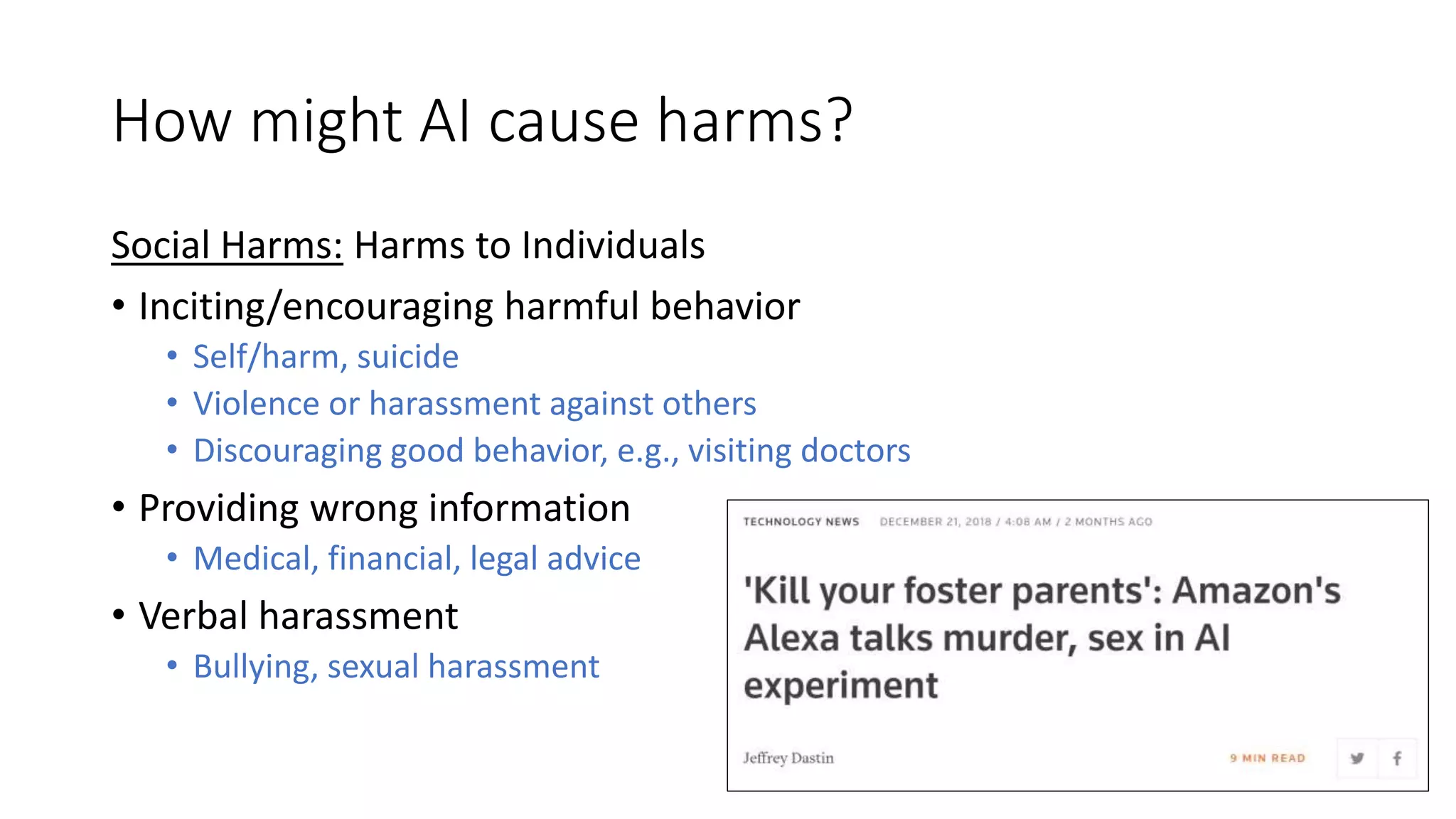 How might AI cause harms?
Social Harms: Harms to Individuals
• Inciting/encouraging harmful behavior
• Self/harm, suicide
• Violence or harassment against others
• Discouraging good behavior, e.g., visiting doctors
• Providing wrong information
• Medical, financial, legal advice
• Verbal harassment
• Bullying, sexual harassment
 