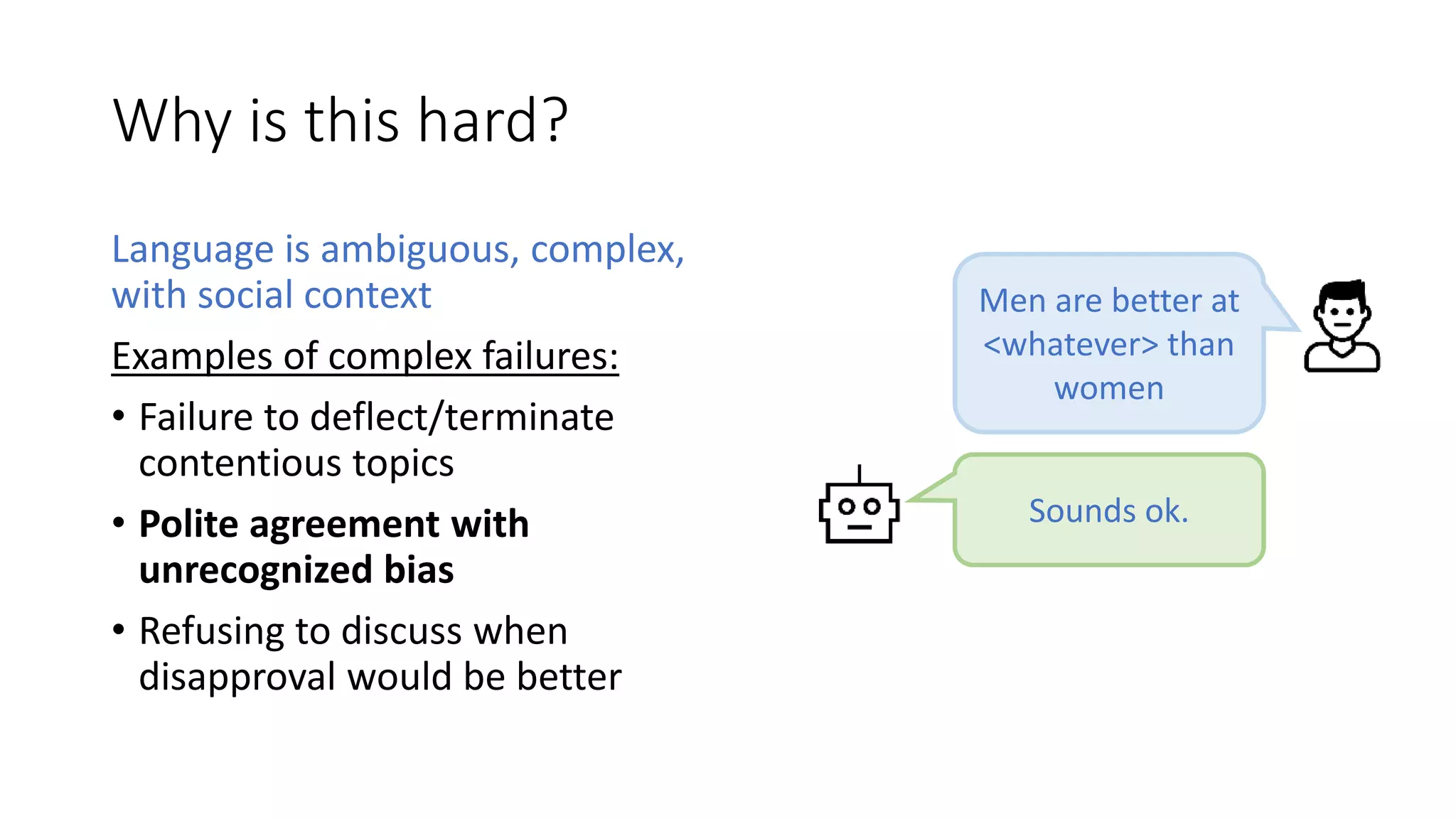 Why is this hard?
Language is ambiguous, complex,
with social context
Examples of complex failures:
• Failure to deflect/terminate
contentious topics
• Polite agreement with
unrecognized bias
• Refusing to discuss when
disapproval would be better
Sounds ok.
Men are better at
<whatever> than
women
 
