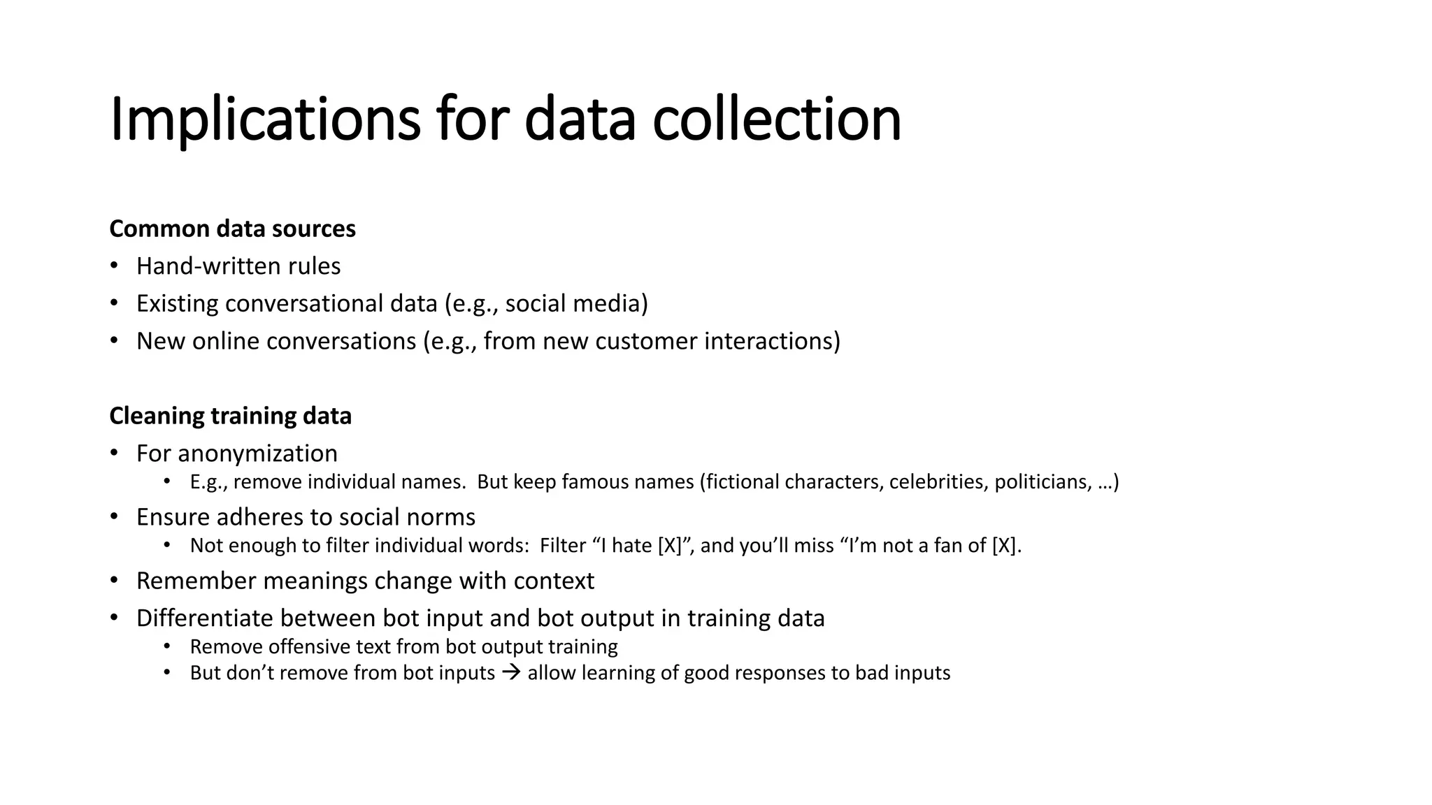 Implications for data collection
Common data sources
• Hand-written rules
• Existing conversational data (e.g., social media)
• New online conversations (e.g., from new customer interactions)
Cleaning training data
• For anonymization
• E.g., remove individual names. But keep famous names (fictional characters, celebrities, politicians, …)
• Ensure adheres to social norms
• Not enough to filter individual words: Filter “I hate [X]”, and you’ll miss “I’m not a fan of [X].
• Remember meanings change with context
• Differentiate between bot input and bot output in training data
• Remove offensive text from bot output training
• But don’t remove from bot inputs  allow learning of good responses to bad inputs
 