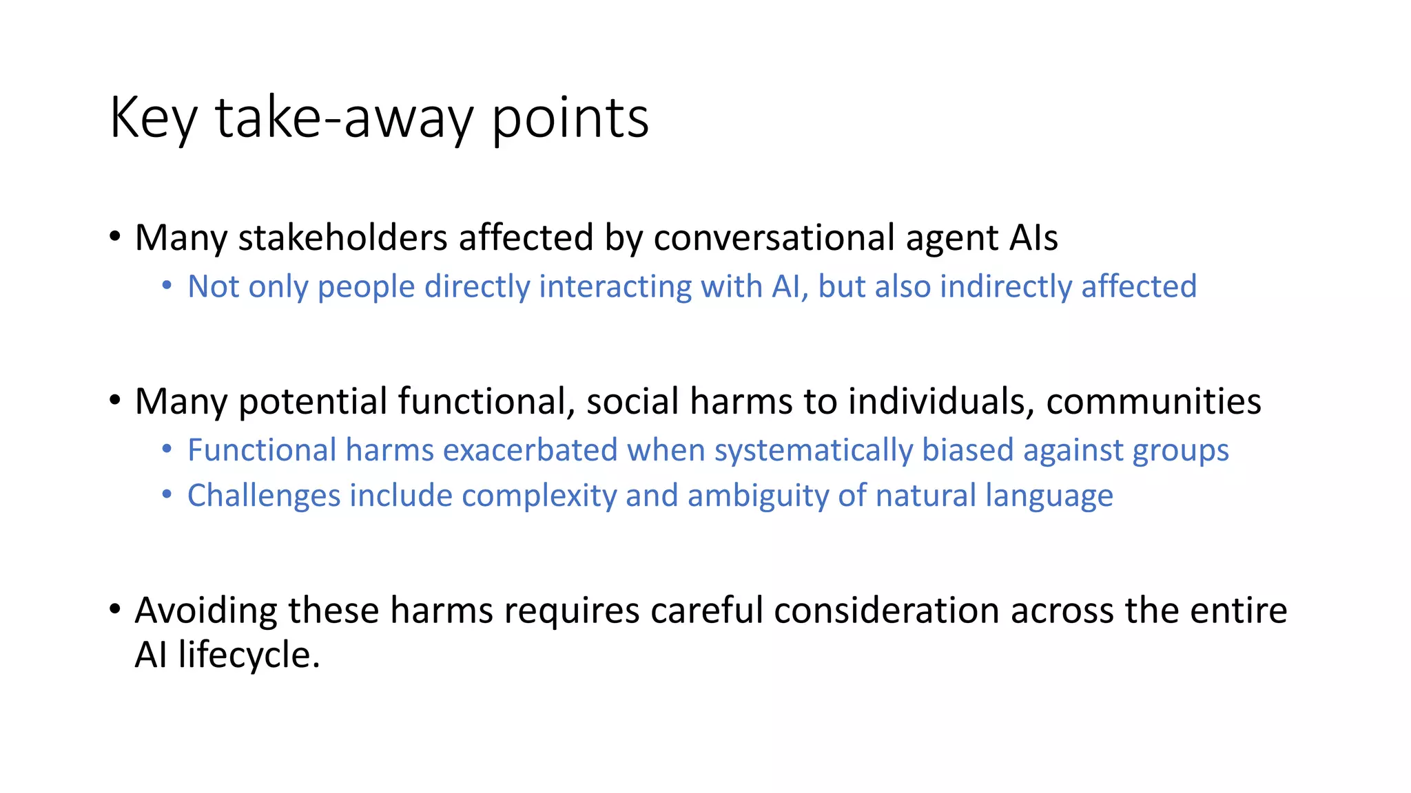 Key take-away points
• Many stakeholders affected by conversational agent AIs
• Not only people directly interacting with AI, but also indirectly affected
• Many potential functional, social harms to individuals, communities
• Functional harms exacerbated when systematically biased against groups
• Challenges include complexity and ambiguity of natural language
• Avoiding these harms requires careful consideration across the entire
AI lifecycle.
 