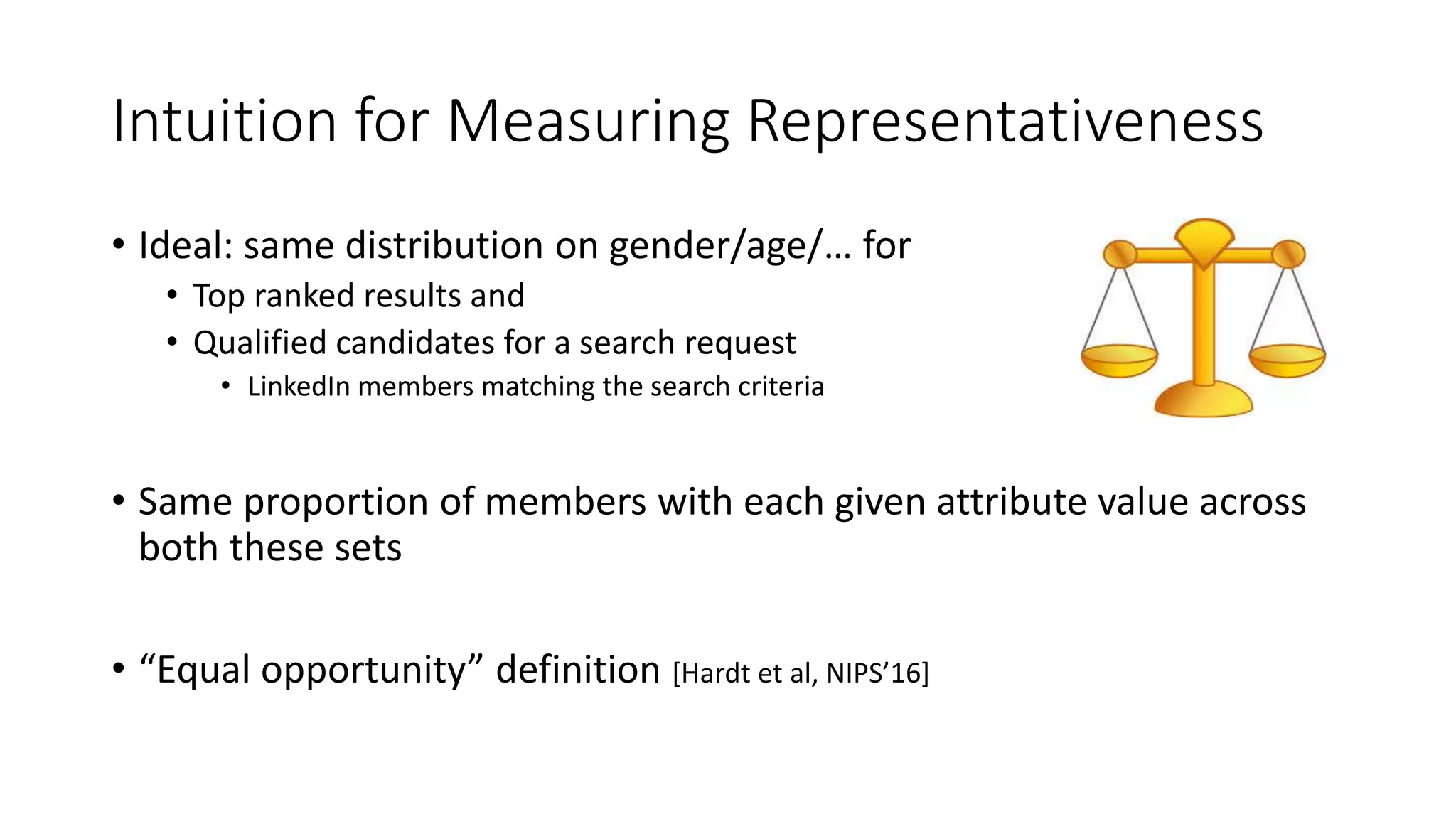 Intuition for Measuring Representativeness
• Ideal: same distribution on gender/age/… for
• Top ranked results and
• Qualified candidates for a search request
• LinkedIn members matching the search criteria
• Same proportion of members with each given attribute value across
both these sets
• “Equal opportunity” definition [Hardt et al, NIPS’16]
 