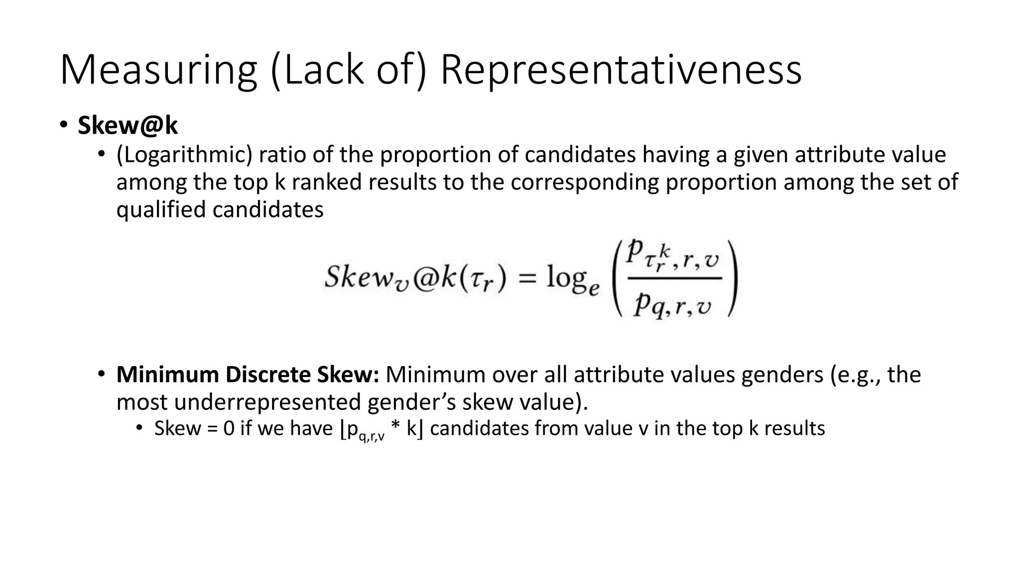 Measuring (Lack of) Representativeness
• Skew@k
• (Logarithmic) ratio of the proportion of candidates having a given attribute value
among the top k ranked results to the corresponding proportion among the set of
qualified candidates
• Minimum Discrete Skew: Minimum over all attribute values genders (e.g., the
most underrepresented gender’s skew value).
• Skew = 0 if we have ⌊pq,r,v * k⌋ candidates from value v in the top k results
 