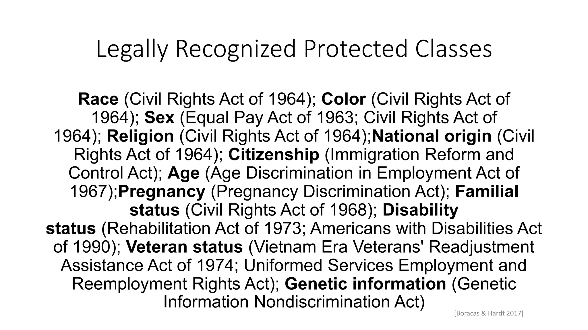 Legally Recognized Protected Classes
Race (Civil Rights Act of 1964); Color (Civil Rights Act of
1964); Sex (Equal Pay Act of 1963; Civil Rights Act of
1964); Religion (Civil Rights Act of 1964);National origin (Civil
Rights Act of 1964); Citizenship (Immigration Reform and
Control Act); Age (Age Discrimination in Employment Act of
1967);Pregnancy (Pregnancy Discrimination Act); Familial
status (Civil Rights Act of 1968); Disability
status (Rehabilitation Act of 1973; Americans with Disabilities Act
of 1990); Veteran status (Vietnam Era Veterans' Readjustment
Assistance Act of 1974; Uniformed Services Employment and
Reemployment Rights Act); Genetic information (Genetic
Information Nondiscrimination Act) [Boracas & Hardt 2017]
 