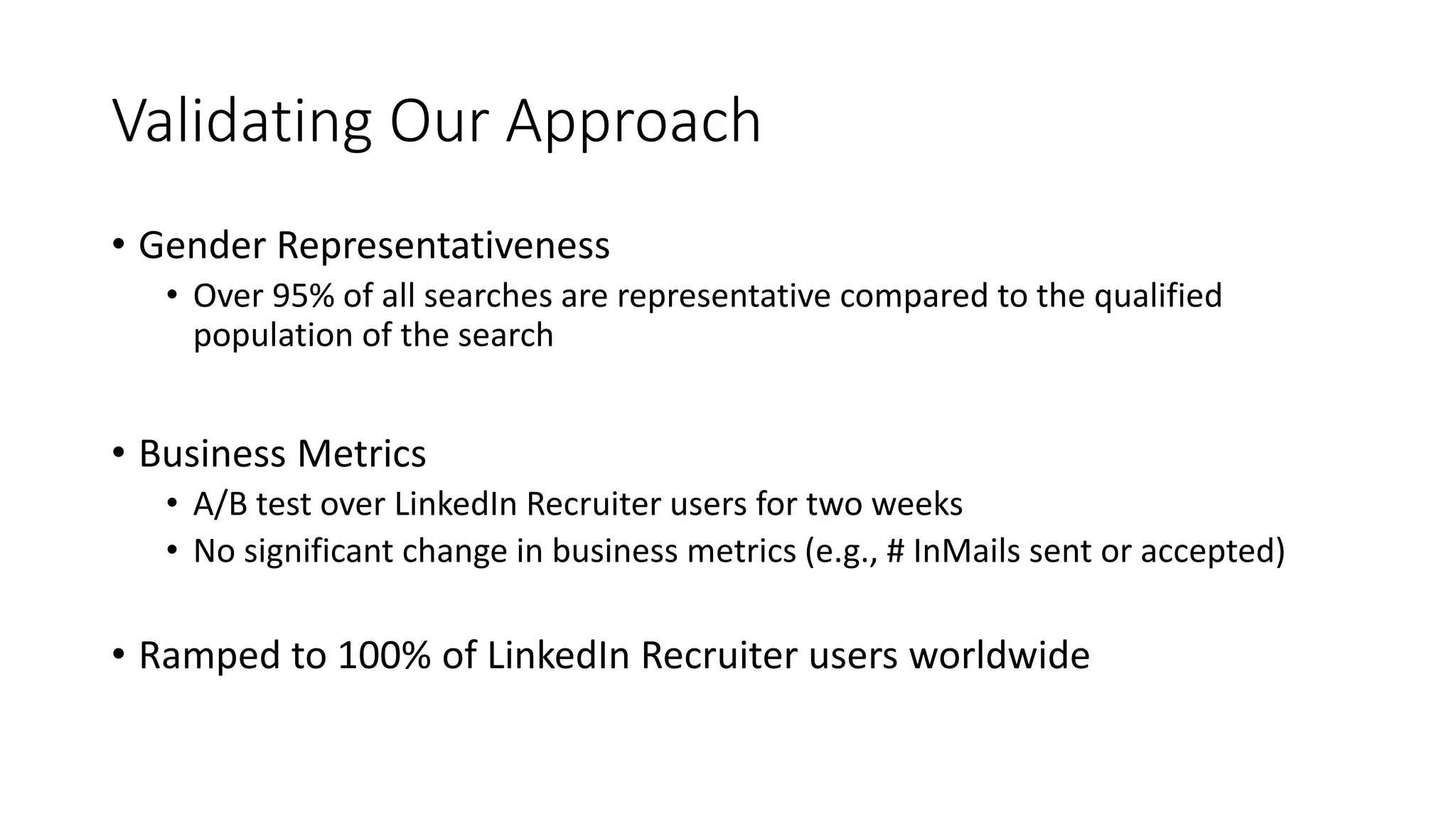 Validating Our Approach
• Gender Representativeness
• Over 95% of all searches are representative compared to the qualified
population of the search
• Business Metrics
• A/B test over LinkedIn Recruiter users for two weeks
• No significant change in business metrics (e.g., # InMails sent or accepted)
• Ramped to 100% of LinkedIn Recruiter users worldwide
 
