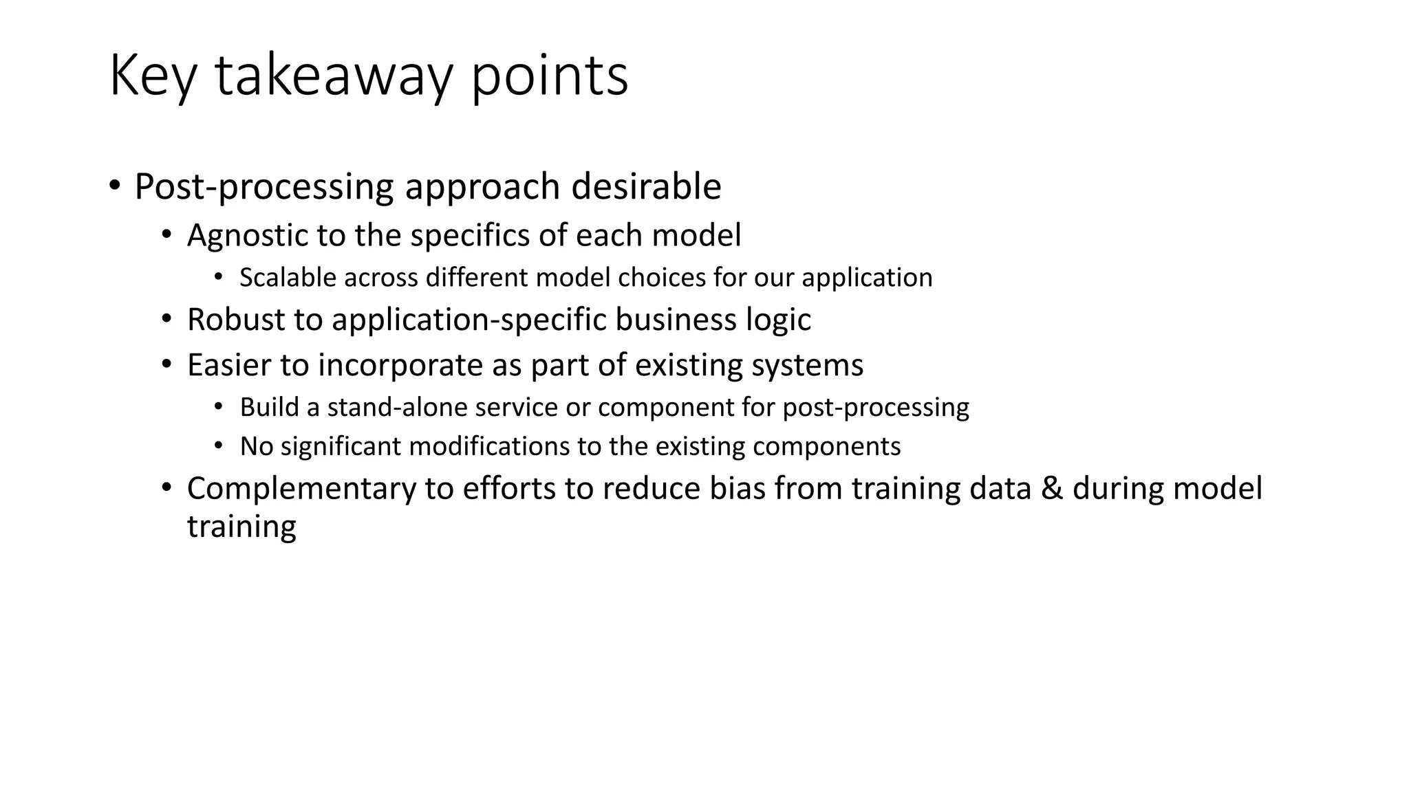 Key takeaway points
• Post-processing approach desirable
• Agnostic to the specifics of each model
• Scalable across different model choices for our application
• Robust to application-specific business logic
• Easier to incorporate as part of existing systems
• Build a stand-alone service or component for post-processing
• No significant modifications to the existing components
• Complementary to efforts to reduce bias from training data & during model
training
 