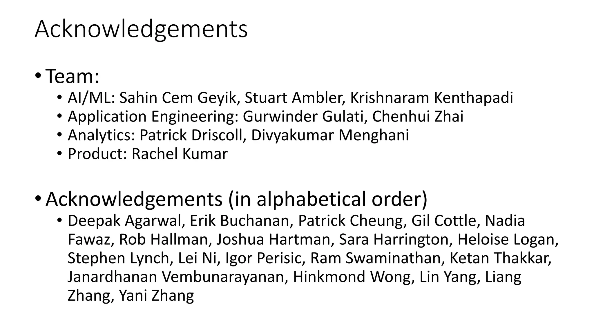 Acknowledgements
•Team:
• AI/ML: Sahin Cem Geyik, Stuart Ambler, Krishnaram Kenthapadi
• Application Engineering: Gurwinder Gulati, Chenhui Zhai
• Analytics: Patrick Driscoll, Divyakumar Menghani
• Product: Rachel Kumar
•Acknowledgements (in alphabetical order)
• Deepak Agarwal, Erik Buchanan, Patrick Cheung, Gil Cottle, Nadia
Fawaz, Rob Hallman, Joshua Hartman, Sara Harrington, Heloise Logan,
Stephen Lynch, Lei Ni, Igor Perisic, Ram Swaminathan, Ketan Thakkar,
Janardhanan Vembunarayanan, Hinkmond Wong, Lin Yang, Liang
Zhang, Yani Zhang
 