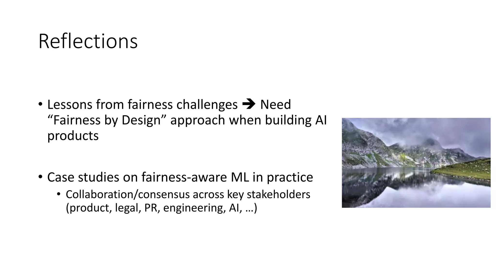 Reflections
• Lessons from fairness challenges  Need
“Fairness by Design” approach when building AI
products
• Case studies on fairness-aware ML in practice
• Collaboration/consensus across key stakeholders
(product, legal, PR, engineering, AI, …)
 