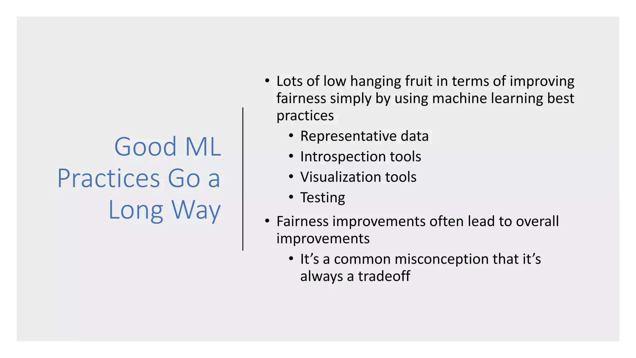 Good ML
Practices Go a
Long Way
• Lots of low hanging fruit in terms of improving
fairness simply by using machine learning best
practices
• Representative data
• Introspection tools
• Visualization tools
• Testing
• Fairness improvements often lead to overall
improvements
• It’s a common misconception that it’s
always a tradeoff
 