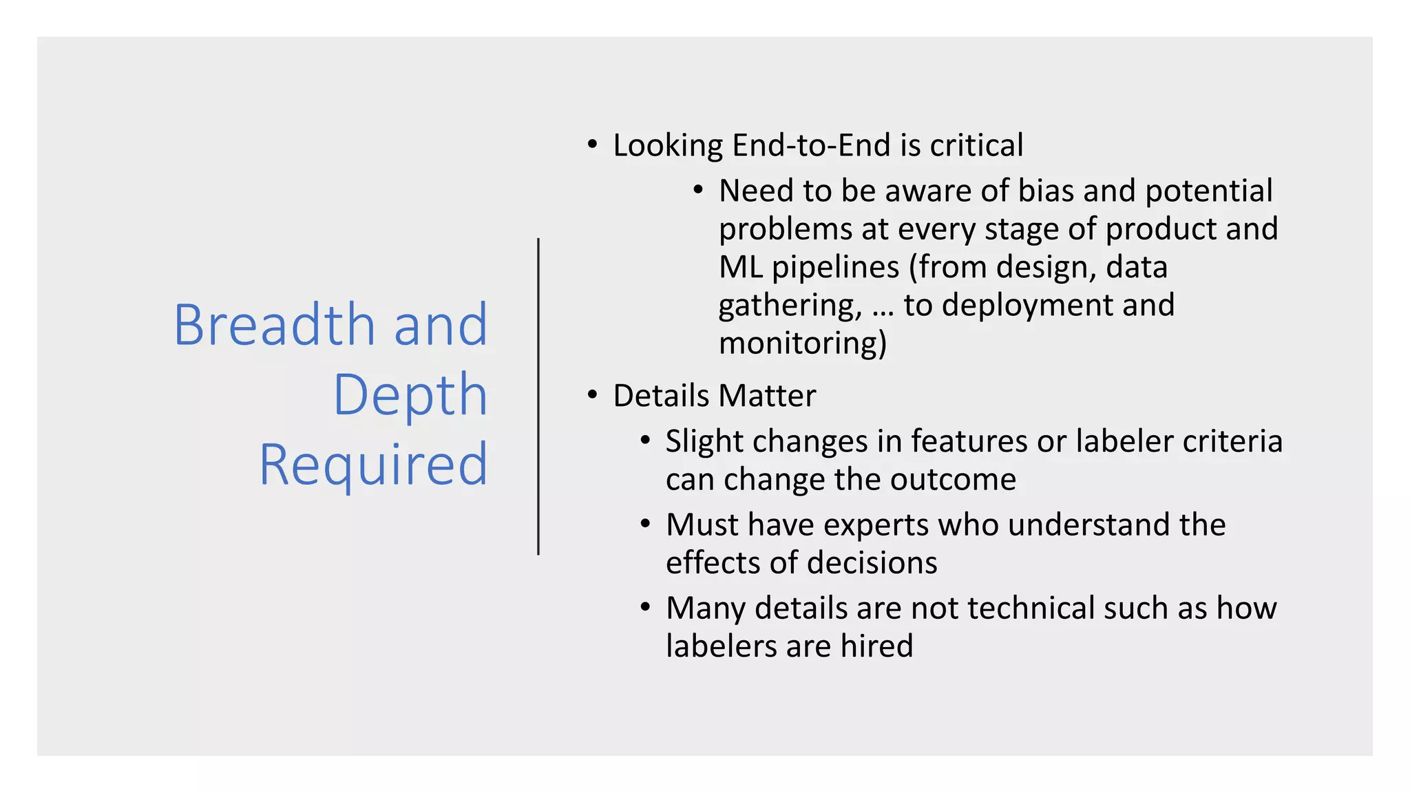 Breadth and
Depth
Required
• Looking End-to-End is critical
• Need to be aware of bias and potential
problems at every stage of product and
ML pipelines (from design, data
gathering, … to deployment and
monitoring)
• Details Matter
• Slight changes in features or labeler criteria
can change the outcome
• Must have experts who understand the
effects of decisions
• Many details are not technical such as how
labelers are hired
 