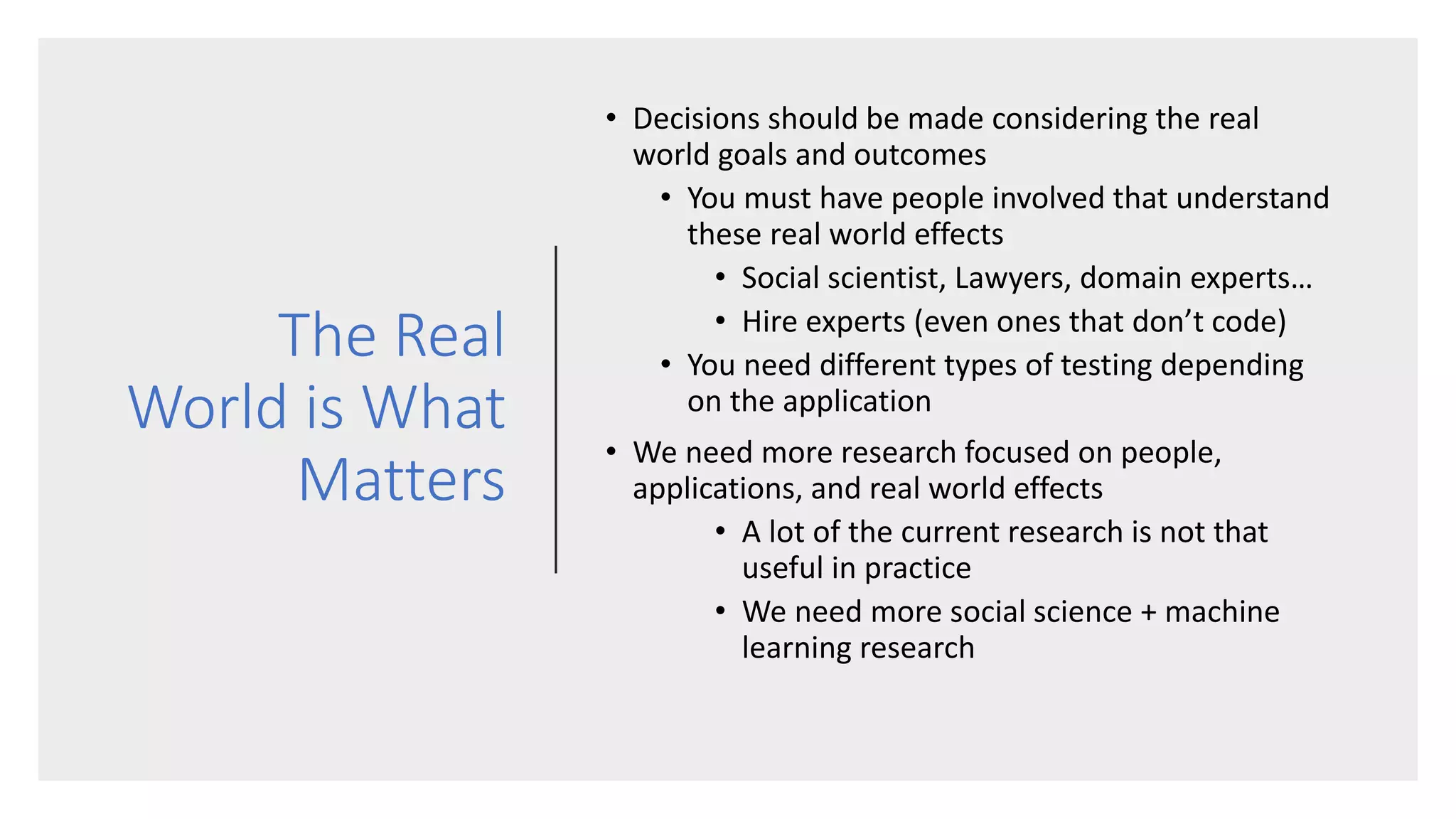 The Real
World is What
Matters
• Decisions should be made considering the real
world goals and outcomes
• You must have people involved that understand
these real world effects
• Social scientist, Lawyers, domain experts…
• Hire experts (even ones that don’t code)
• You need different types of testing depending
on the application
• We need more research focused on people,
applications, and real world effects
• A lot of the current research is not that
useful in practice
• We need more social science + machine
learning research
 