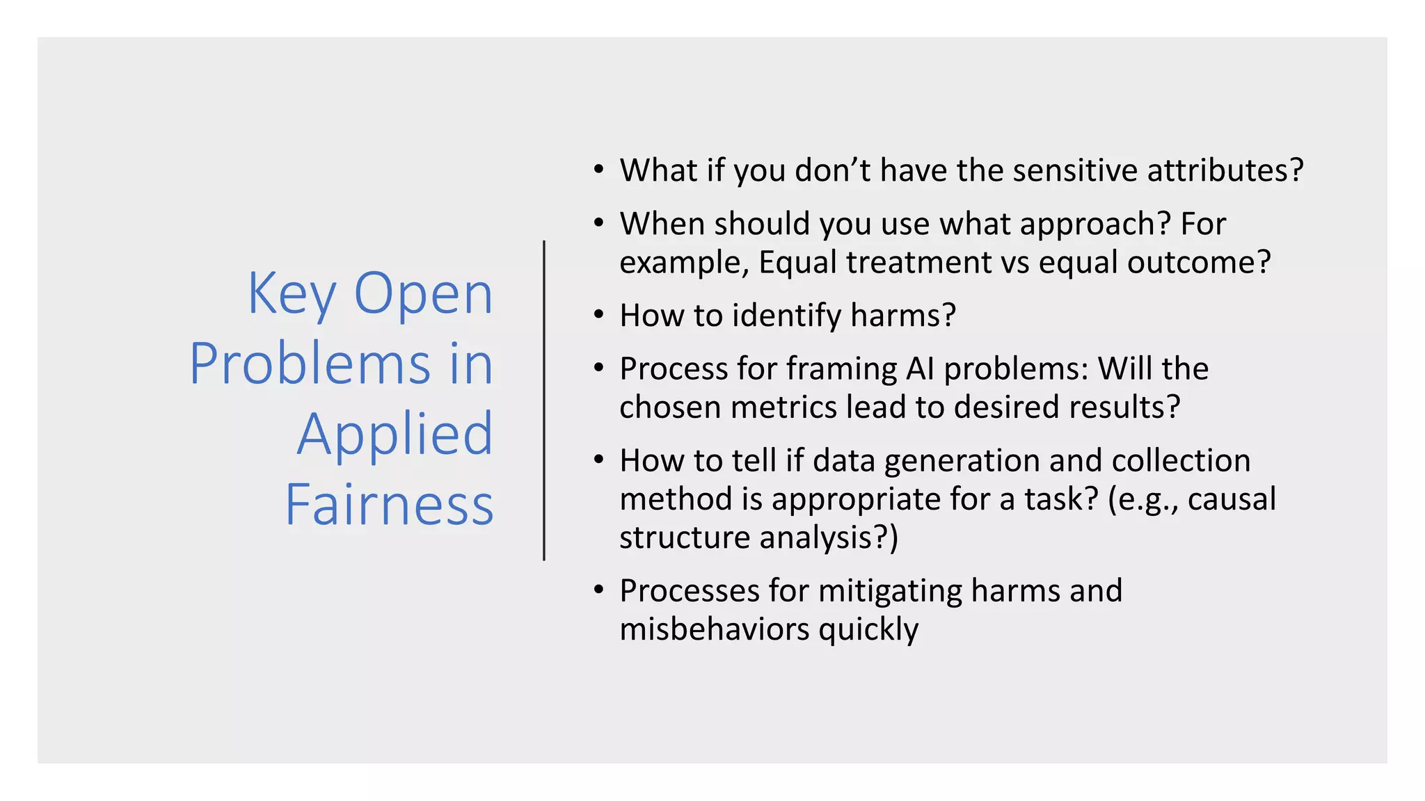 Key Open
Problems in
Applied
Fairness
• What if you don’t have the sensitive attributes?
• When should you use what approach? For
example, Equal treatment vs equal outcome?
• How to identify harms?
• Process for framing AI problems: Will the
chosen metrics lead to desired results?
• How to tell if data generation and collection
method is appropriate for a task? (e.g., causal
structure analysis?)
• Processes for mitigating harms and
misbehaviors quickly
 