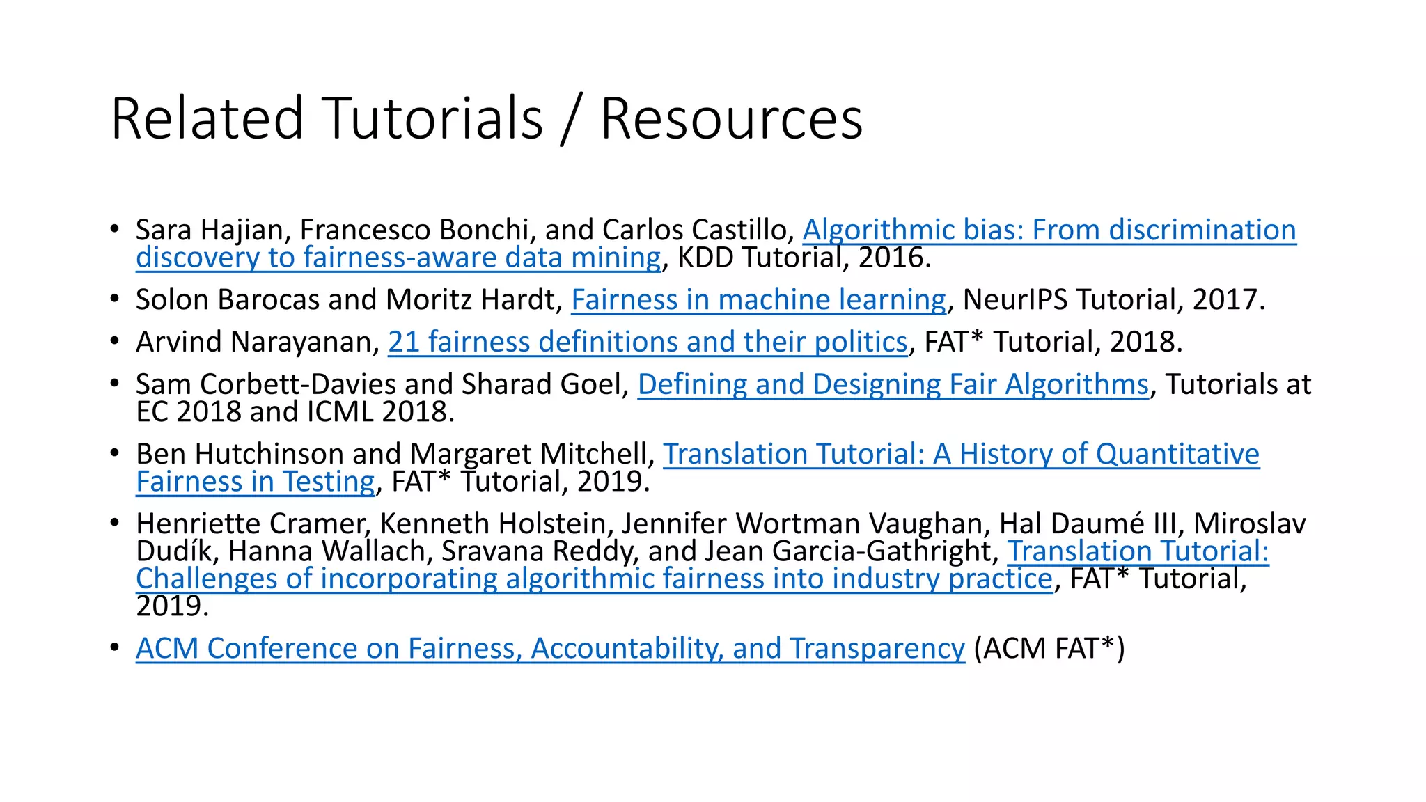Related Tutorials / Resources
• Sara Hajian, Francesco Bonchi, and Carlos Castillo, Algorithmic bias: From discrimination
discovery to fairness-aware data mining, KDD Tutorial, 2016.
• Solon Barocas and Moritz Hardt, Fairness in machine learning, NeurIPS Tutorial, 2017.
• Arvind Narayanan, 21 fairness definitions and their politics, FAT* Tutorial, 2018.
• Sam Corbett-Davies and Sharad Goel, Defining and Designing Fair Algorithms, Tutorials at
EC 2018 and ICML 2018.
• Ben Hutchinson and Margaret Mitchell, Translation Tutorial: A History of Quantitative
Fairness in Testing, FAT* Tutorial, 2019.
• Henriette Cramer, Kenneth Holstein, Jennifer Wortman Vaughan, Hal Daumé III, Miroslav
Dudík, Hanna Wallach, Sravana Reddy, and Jean Garcia-Gathright, Translation Tutorial:
Challenges of incorporating algorithmic fairness into industry practice, FAT* Tutorial,
2019.
• ACM Conference on Fairness, Accountability, and Transparency (ACM FAT*)
 
