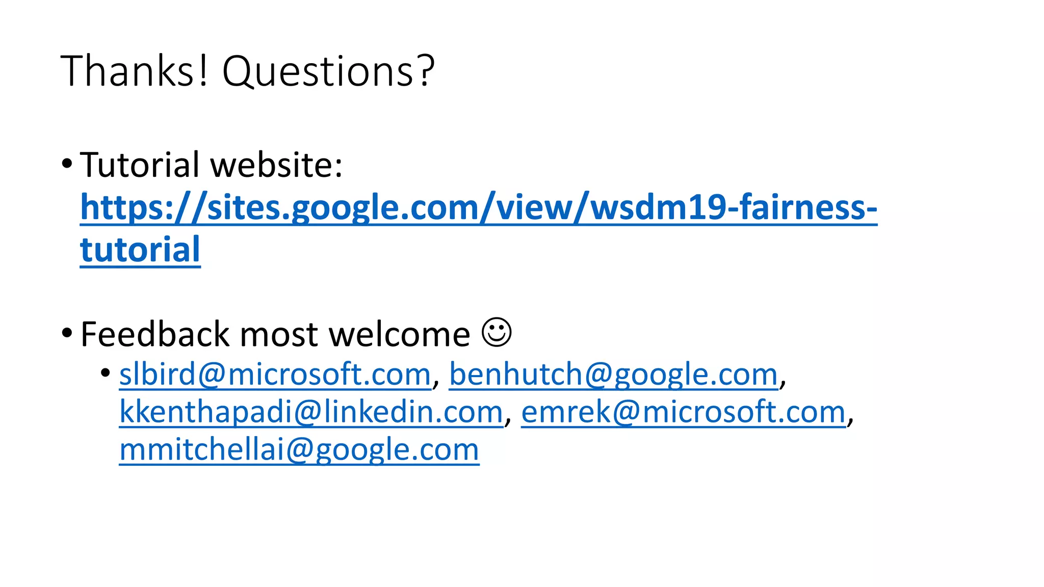 Thanks! Questions?
•Tutorial website:
https://sites.google.com/view/wsdm19-fairness-
tutorial
•Feedback most welcome 
• slbird@microsoft.com, benhutch@google.com,
kkenthapadi@linkedin.com, emrek@microsoft.com,
mmitchellai@google.com
 