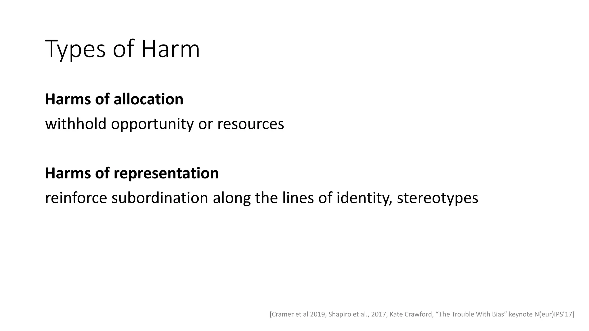Types of Harm
Harms of allocation
withhold opportunity or resources
Harms of representation
reinforce subordination along the lines of identity, stereotypes
[Cramer et al 2019, Shapiro et al., 2017, Kate Crawford, “The Trouble With Bias” keynote N(eur)IPS’17]
 