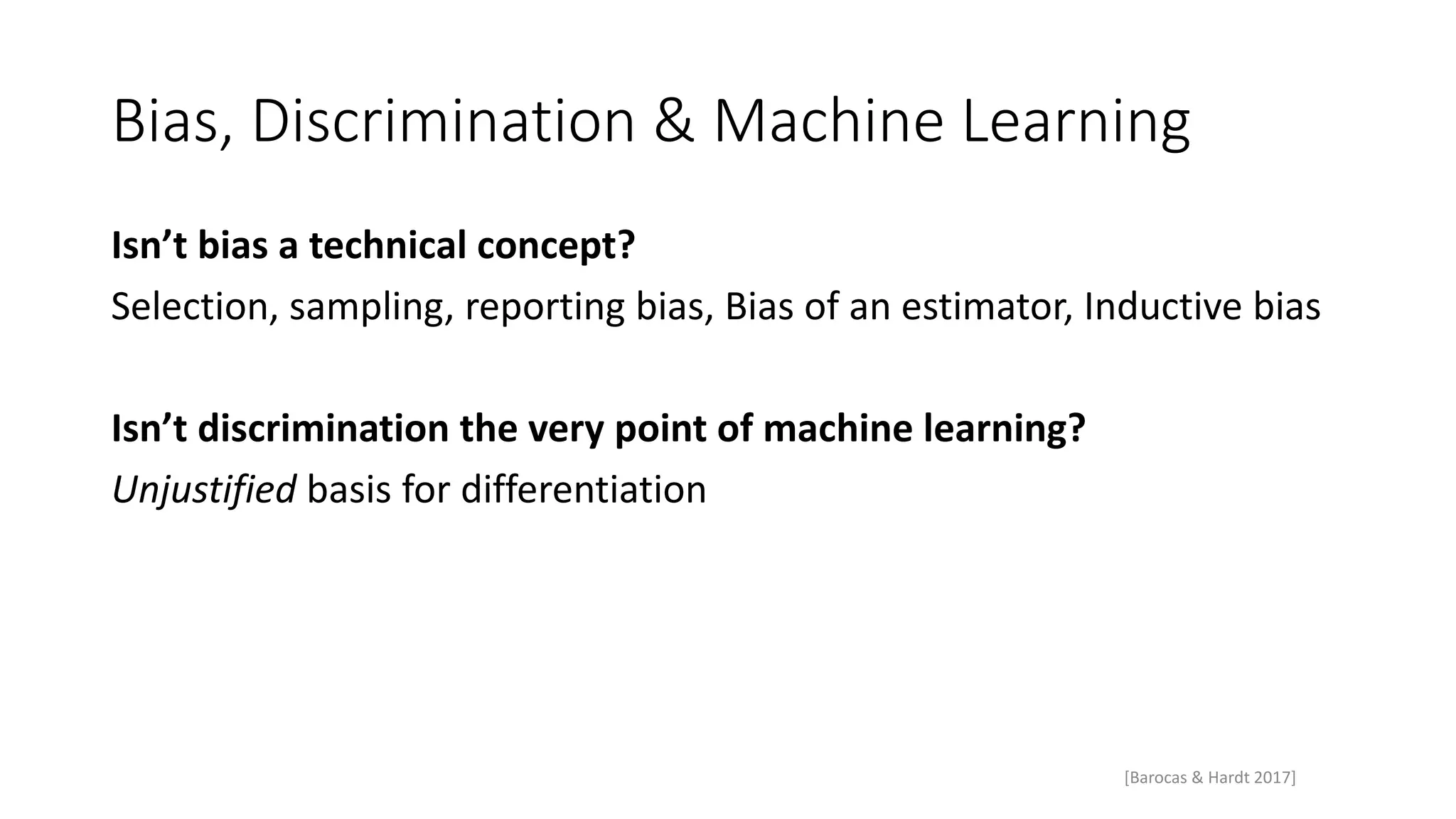 Bias, Discrimination & Machine Learning
Isn’t bias a technical concept?
Selection, sampling, reporting bias, Bias of an estimator, Inductive bias
Isn’t discrimination the very point of machine learning?
Unjustified basis for differentiation
[Barocas & Hardt 2017]
 