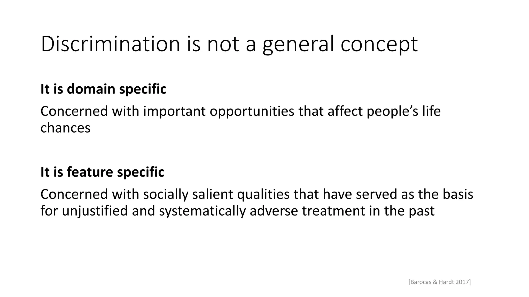 Discrimination is not a general concept
It is domain specific
Concerned with important opportunities that affect people’s life
chances
It is feature specific
Concerned with socially salient qualities that have served as the basis
for unjustified and systematically adverse treatment in the past
[Barocas & Hardt 2017]
 