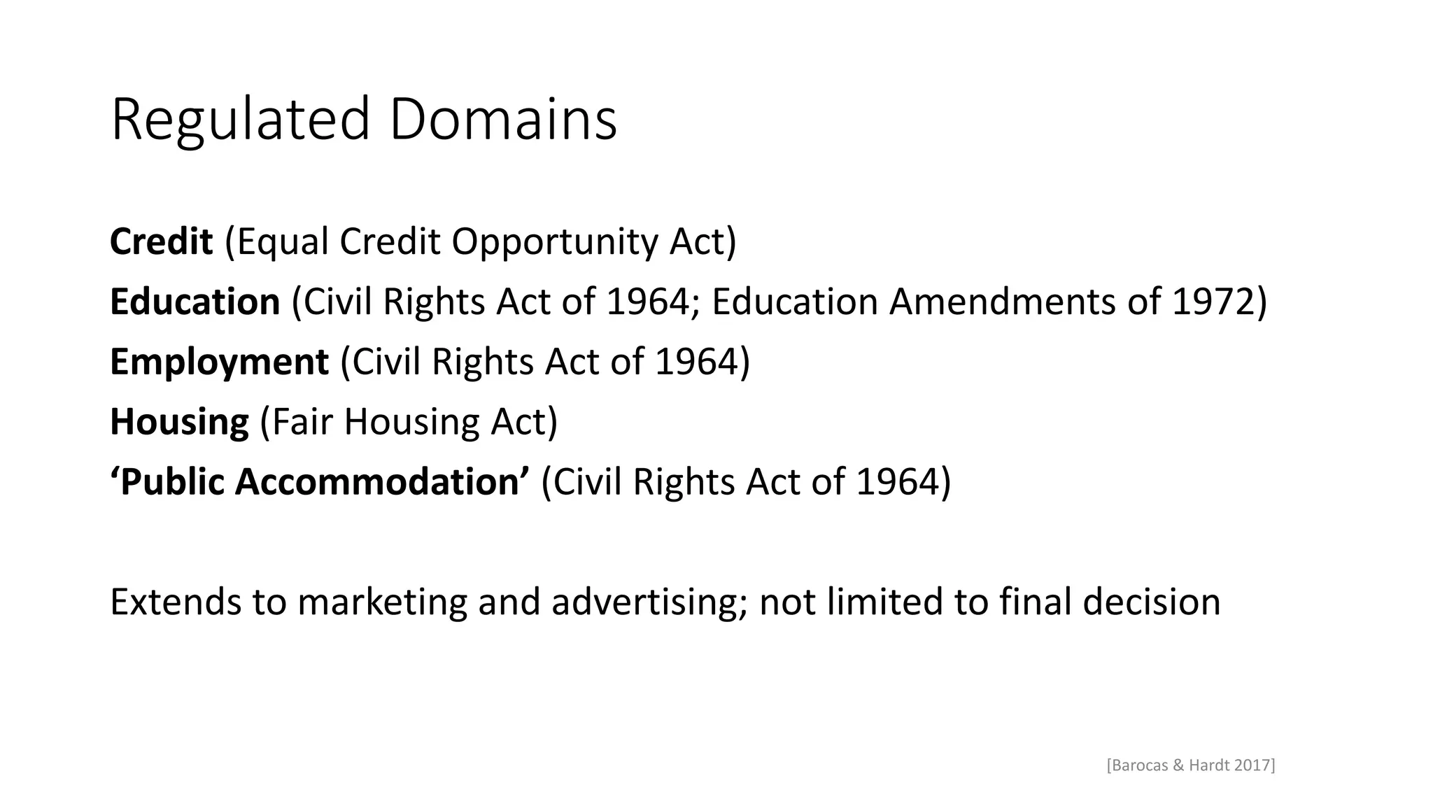 Regulated Domains
Credit (Equal Credit Opportunity Act)
Education (Civil Rights Act of 1964; Education Amendments of 1972)
Employment (Civil Rights Act of 1964)
Housing (Fair Housing Act)
‘Public Accommodation’ (Civil Rights Act of 1964)
Extends to marketing and advertising; not limited to final decision
[Barocas & Hardt 2017]
 