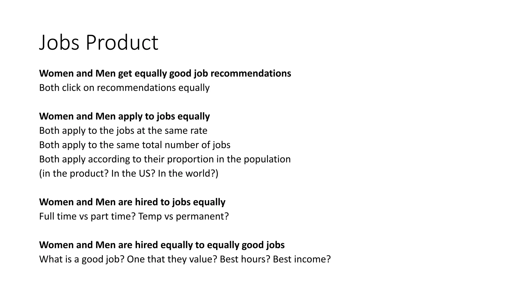 Jobs Product
Women and Men get equally good job recommendations
Both click on recommendations equally
Women and Men apply to jobs equally
Both apply to the jobs at the same rate
Both apply to the same total number of jobs
Both apply according to their proportion in the population
(in the product? In the US? In the world?)
Women and Men are hired to jobs equally
Full time vs part time? Temp vs permanent?
Women and Men are hired equally to equally good jobs
What is a good job? One that they value? Best hours? Best income?
 