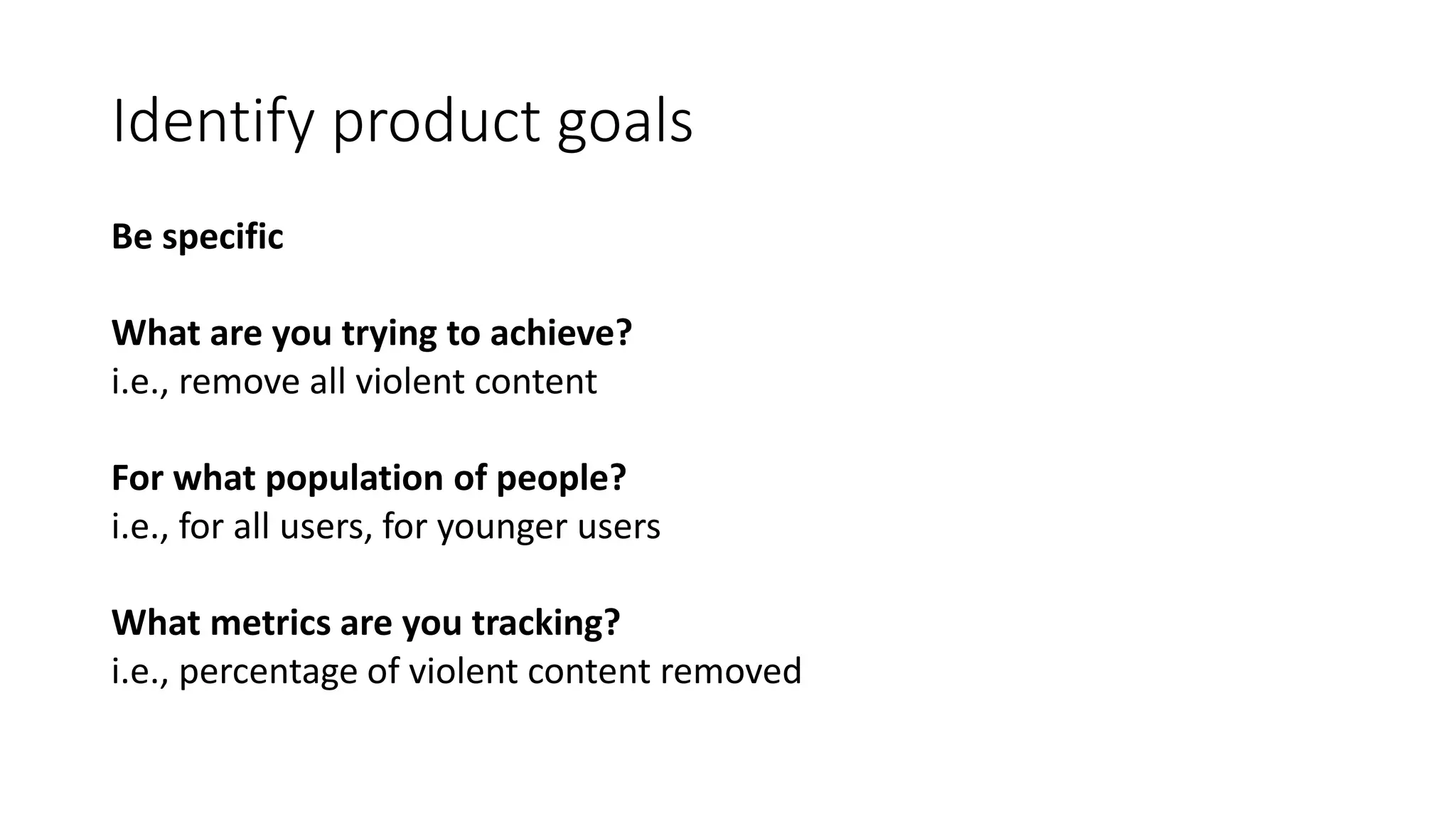 Identify product goals
Be specific
What are you trying to achieve?
i.e., remove all violent content
For what population of people?
i.e., for all users, for younger users
What metrics are you tracking?
i.e., percentage of violent content removed
 
