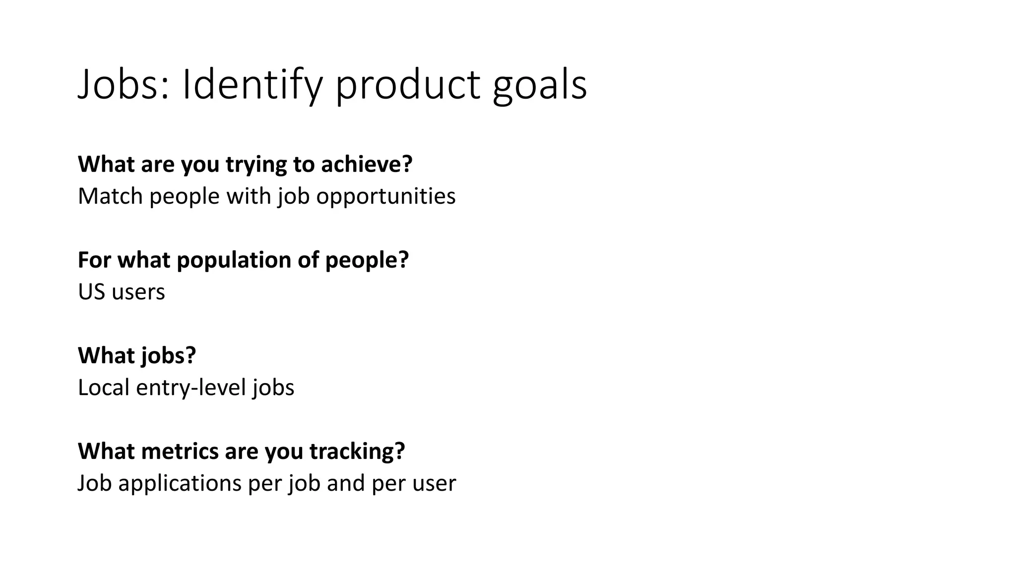 Jobs: Identify product goals
What are you trying to achieve?
Match people with job opportunities
For what population of people?
US users
What jobs?
Local entry-level jobs
What metrics are you tracking?
Job applications per job and per user
 
