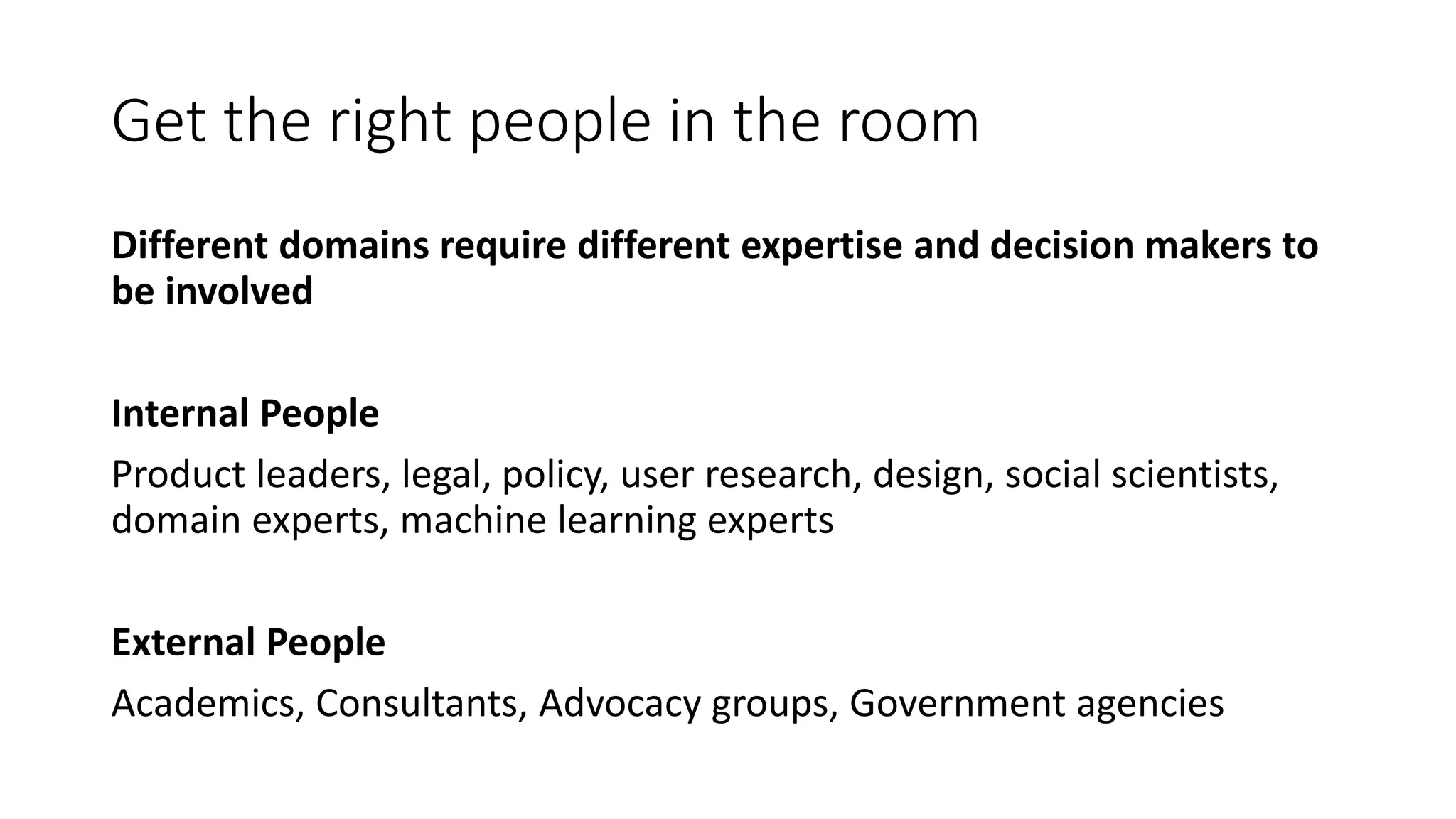 Get the right people in the room
Different domains require different expertise and decision makers to
be involved
Internal People
Product leaders, legal, policy, user research, design, social scientists,
domain experts, machine learning experts
External People
Academics, Consultants, Advocacy groups, Government agencies
 