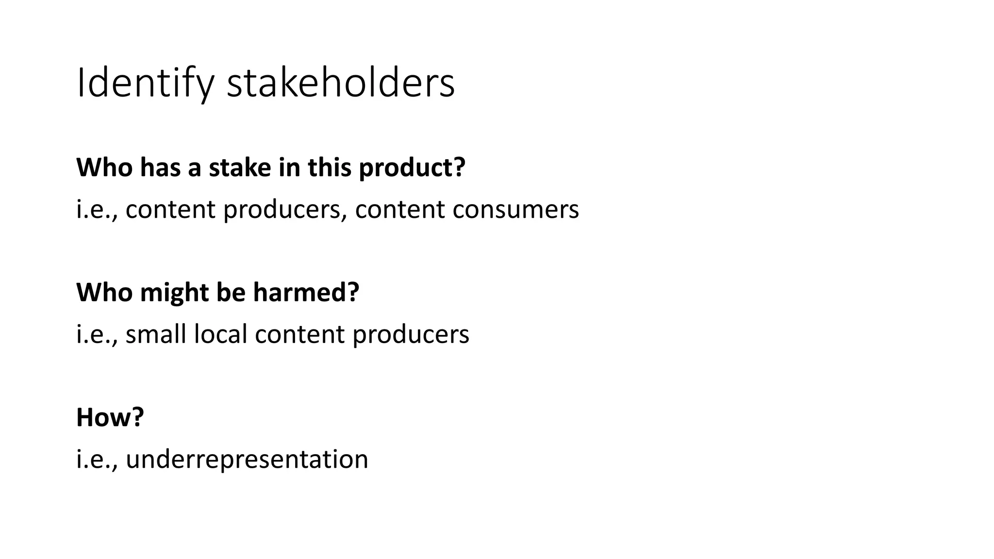Identify stakeholders
Who has a stake in this product?
i.e., content producers, content consumers
Who might be harmed?
i.e., small local content producers
How?
i.e., underrepresentation
 