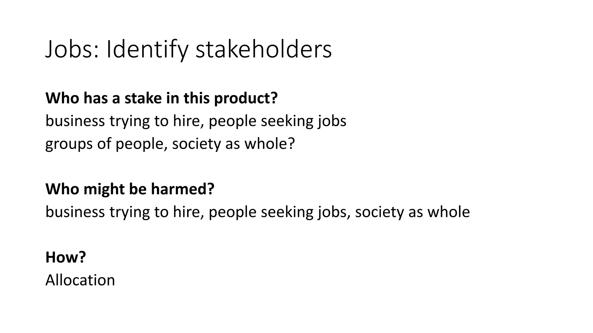 Jobs: Identify stakeholders
Who has a stake in this product?
business trying to hire, people seeking jobs
groups of people, society as whole?
Who might be harmed?
business trying to hire, people seeking jobs, society as whole
How?
Allocation
 