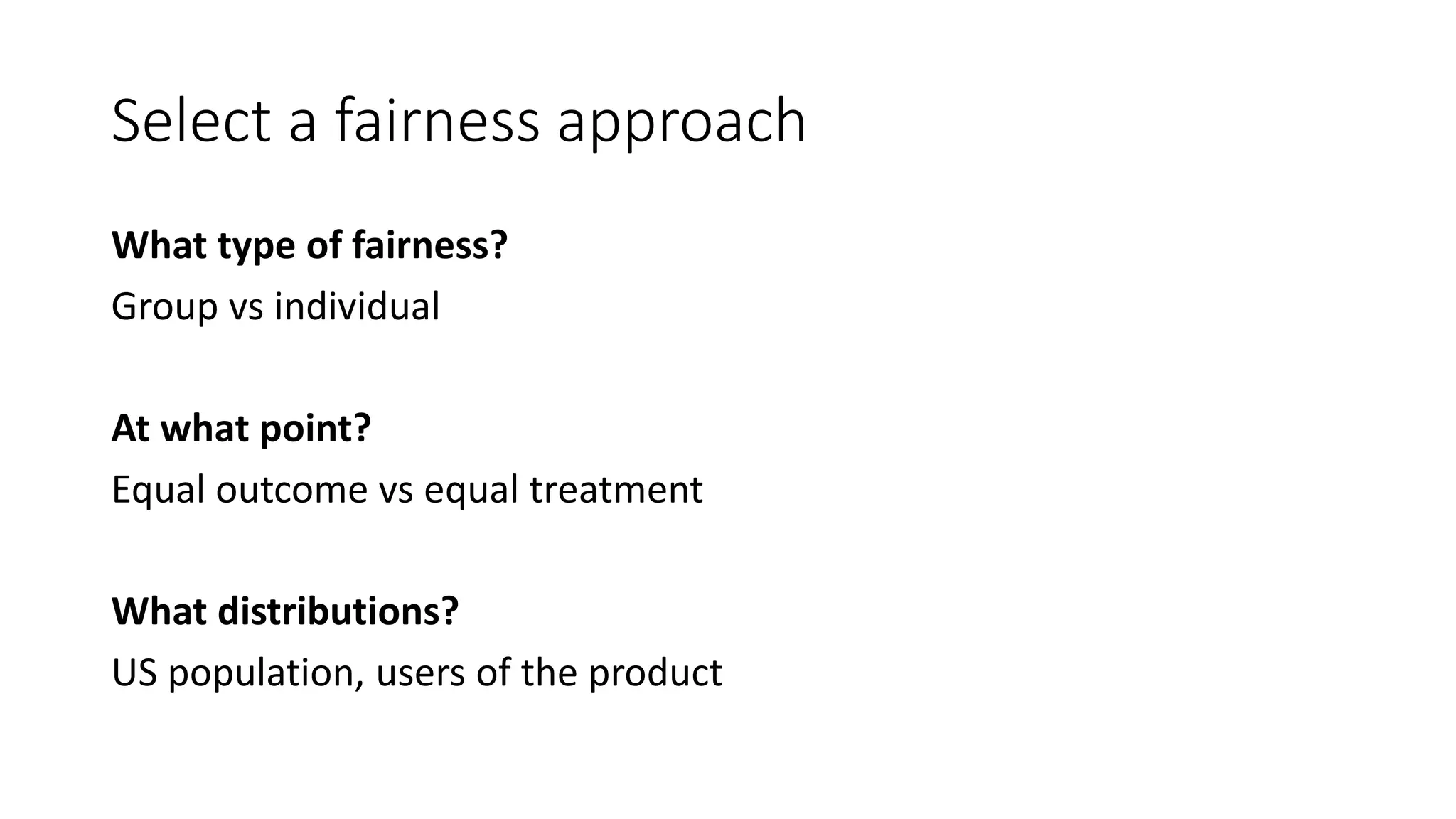 Select a fairness approach
What type of fairness?
Group vs individual
At what point?
Equal outcome vs equal treatment
What distributions?
US population, users of the product
 